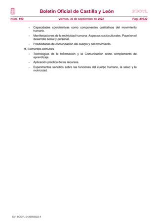 Boletín Oficial de Castilla y León
Núm. 190 Pág. 49632
Viernes, 30 de septiembre de 2022
- Capacidades coordinativas como componentes cualitativos del movimiento
humano.
- Manifestaciones de la motricidad humana. Aspectos socioculturales. Papel en el
desarrollo social y personal.
- Posibilidades de comunicación del cuerpo y del movimiento.
H. Elementos comunes
- Tecnologías de la Información y la Comunicación como complemento de
aprendizaje.
- Aplicación práctica de los recursos.
- Experimentos sencillos sobre las funciones del cuerpo humano, la salud y la
motricidad.
CV: BOCYL-D-30092022-4
 