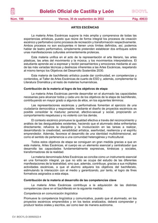 Boletín Oficial de Castilla y León
Núm. 190 Pág. 49633
Viernes, 30 de septiembre de 2022
ARTES ESCÉNICAS
La materia Artes Escénicas supone la más amplia y comprensiva de todas las
experiencias artísticas, puesto que reúne de forma integral los procesos de creación
escénico y perfomativo como procesos de recreación y transformación respectivamente.
Ambos procesos no son excluyentes ni tienen unos límites definidos, así, podemos
hablar de teatro performativo, simplemente pretenden establecer dos enfoques sobre
unas manifestaciones culturales eminentemente proteicas.
Esta materia unifica en el acto de la representación el arte literario, las artes
plásticas, las artes del movimiento y la música, y los movimientos interpretativos. El
estudiante aprende así a expresar y recibir pensamientos y emociones mediante al uso
de las más variadas técnicas y destrezas inherentes a las Artes Escénicas, respetando
al mismo tiempo los Objetivos del Desarrollo Sostenible 2030.
Esta materia de bachillerato artístico puede dar continuidad, en competencias y
contenidos, al Taller de Artes Escénicas de cuarto de ESO y, además, complementar la
Literatura Dramática y el resto de materias humanísticas.
Contribución de la materia al logro de los objetivos de etapa
La materia Artes Escénicas permite desarrollar en el alumnado las capacidades
necesarias para alcanzar todos y cada uno de los objetivos de la etapa de bachillerato,
contribuyendo en mayor grado a algunos de ellos, en los siguientes términos:
Las representaciones escénicas y performativas fomentan el ejercicio de una
ciudadanía democrática y responsable; mediante el diseño de proyectos escénicos es
posible consolidar la madurez personal, afectivo-sexual y social, propiciando un
comportamiento respetuoso y no violento con los demás.
El contexto escénico promueve la igualdad efectiva a través del reconocimiento y
análisis de las desigualdades existentes, haciendo que el alumnado deba enfrentarlas
directamente; refuerza la disciplina y la involucración en las tareas a realizar,
desarrollando la creatividad, sensibilidad artística, asertividad, resiliencia y el espíritu
emprendedor. Además, favorece el desarrollo de una identidad multidimensional, así
como el sentido de pertenencia a una comunidad heterogénea y multicultural.
Todos estos objetivos de etapa se consiguen en gran medida gracias a que en
esta materia, Artes Escénicas, el cuerpo es un elemento esencial y centralizador que
desarrolla las capacidades fundamentalmente expresivas, kinésicas y sociales,
transformadoras de la realidad.
La materia denominada Artes Escénicas se concibe como un instrumento esencial
en una formación integral, ya que no sólo se ocupa del estudio de las diferentes
manifestaciones de la teatralidad, sino que, además, contribuye, gracias a sus múltiples
actividades escénicas, a que el alumno adquiera los objetivos del bachillerato,
estimulando la interacción con el medio y garantizando, por tanto, el logro de fines
formativos asignados a esta etapa.
Contribución de la materia al desarrollo de las competencias clave
La materia Artes Escénicas contribuye a la adquisición de las distintas
competencias clave en el bachillerato en la siguiente medida:
Competencia en comunicación lingüística
Promueve la competencia lingüística y comunicativa, puesto que el alumnado, en los
proyectos escénicos emprendidos y en los textos analizados, deberá comprender y
producir textos orales y escritos, así como leer de manera autónoma.
CV: BOCYL-D-30092022-4
 
