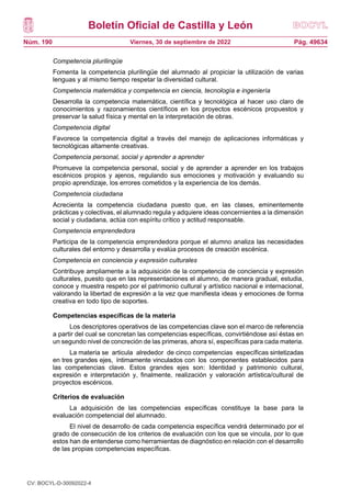 Boletín Oficial de Castilla y León
Núm. 190 Pág. 49634
Viernes, 30 de septiembre de 2022
Competencia plurilingüe
Fomenta la competencia plurilingüe del alumnado al propiciar la utilización de varias
lenguas y al mismo tiempo respetar la diversidad cultural.
Competencia matemática y competencia en ciencia, tecnología e ingeniería
Desarrolla la competencia matemática, científica y tecnológica al hacer uso claro de
conocimientos y razonamientos científicos en los proyectos escénicos propuestos y
preservar la salud física y mental en la interpretación de obras.
Competencia digital
Favorece la competencia digital a través del manejo de aplicaciones informáticas y
tecnológicas altamente creativas.
Competencia personal, social y aprender a aprender
Promueve la competencia personal, social y de aprender a aprender en los trabajos
escénicos propios y ajenos, regulando sus emociones y motivación y evaluando su
propio aprendizaje, los errores cometidos y la experiencia de los demás.
Competencia ciudadana
Acrecienta la competencia ciudadana puesto que, en las clases, eminentemente
prácticas y colectivas, el alumnado regula y adquiere ideas concernientes a la dimensión
social y ciudadana, actúa con espíritu crítico y actitud responsable.
Competencia emprendedora
Participa de la competencia emprendedora porque el alumno analiza las necesidades
culturales del entorno y desarrolla y evalúa procesos de creación escénica.
Competencia en conciencia y expresión culturales
Contribuye ampliamente a la adquisición de la competencia de conciencia y expresión
culturales, puesto que en las representaciones el alumno, de manera gradual, estudia,
conoce y muestra respeto por el patrimonio cultural y artístico nacional e internacional,
valorando la libertad de expresión a la vez que manifiesta ideas y emociones de forma
creativa en todo tipo de soportes.
Competencias específicas de la materia
Los descriptores operativos de las competencias clave son el marco de referencia
a partir del cual se concretan las competencias específicas, convirtiéndose así éstas en
un segundo nivel de concreción de las primeras, ahora sí, específicas para cada materia.
La materia se articula alrededor de cinco competencias específicas sintetizadas
en tres grandes ejes, íntimamente vinculados con los componentes establecidos para
las competencias clave. Estos grandes ejes son: Identidad y patrimonio cultural,
expresión e interpretación y, finalmente, realización y valoración artística/cultural de
proyectos escénicos.
Criterios de evaluación
La adquisición de las competencias específicas constituye la base para la
evaluación competencial del alumnado.
El nivel de desarrollo de cada competencia específica vendrá determinado por el
grado de consecución de los criterios de evaluación con los que se vincula, por lo que
estos han de entenderse como herramientas de diagnóstico en relación con el desarrollo
de las propias competencias específicas.
CV: BOCYL-D-30092022-4
 