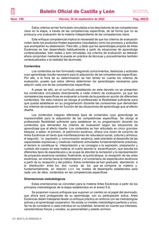 Boletín Oficial de Castilla y León
Núm. 190 Pág. 49635
Viernes, 30 de septiembre de 2022
Estos criterios se han formulado vinculados a los descriptores de las competencias
clave en la etapa, a través de las competencias específicas, de tal forma que no se
produzca una evaluación de la materia independiente de las competencias clave.
Este enfoque competencial implica la necesidad de que los criterios de evaluación
midan tanto los productos finales esperados (resultados) como los procesos y actitudes
que acompañan su elaboración. Para ello, y dado que los aprendizajes propios de Artes
Escénicas se han desarrollado habitualmente a partir de situaciones de aprendizaje
contextualizadas, bien reales o bien simuladas, los criterios de evaluación se deberán
ahora comprobar mediante la puesta en práctica de técnicas y procedimientos también
contextualizados a la realidad del alumnado.
Contenidos
Los contenidos se han formulado integrando conocimientos, destrezas y actitudes
cuyo aprendizaje resulta necesario para la adquisición de las competencias específicas.
Por ello, a la hora de su determinación se han tenido en cuenta los criterios de
evaluación, puesto que estos últimos determinan los aprendizajes necesarios para
adquirir cada una de las competencias específicas.
A pesar de ello, en el currículo establecido en este decreto no se presentan
los contenidos vinculados directamente a cada criterio de evaluación, ya que las
competencias específicas se evaluarán a través de la puesta en acción de diferentes
contenidos. De esta manera se otorga al profesorado la flexibilidad suficiente para
que pueda establecer en su programación docente las conexiones que demanden
los criterios de evaluación en función de las situaciones de aprendizaje que al efecto
diseñe.
Los contenidos integran diferentes tipos de contenidos cuyo aprendizaje es
imprescindible para la adquisición de las competencias específicas. Se otorga al
profesorado flexibilidad suficiente para establecer en su programación docente los
contenidos que demanden los criterios de evaluación según las situaciones de
aprendizaje que al efecto diseñe. Los contenidos se han articulado en cinco grandes
bloques, a saber: el primero, el patrimonio escénico, ofrece una visión de conjunto de
Artes Escénicas en tanto que manifestaciones de naturaleza social, cultural y artística;
el segundo, l a expresión y comunicación escénica, está orientado al desarrollo de las
capacidades expresivas y creativas mediante actividades fundamentalmente prácticas;
el tercero lo constituye la interpretación y se consagra a la expresión, preparación y
cuidado del cuerpo en esta materia; el cuarto aborda la escenificación, que estudia los
diferentes tipos de espectáculos y se ocupa de abordar la recreación y la representación
de proyectos escénicos variados; finalmente, el quinto bloque, la recepción de las artes
escénicas, se orienta hacia la interpretación y el comentario de espectáculos escénicos
a partir de su recepción y del público. Estos contenidos se han graduado atendiendo a
la distribución entre los dos cursos de los que se compone la materia y,
fundamentalmente, en relación c o n los niveles de desempeño establecidos para
cada uno de ellos, contenidos en las competencias específicas.
Orientaciones metodológicas
Estas orientaciones se concretan para la materia Artes Escénicas a partir de los
principios metodológicos de la etapa establecidos en el anexo II.A.
Se proponen nuevos enfoques que suponen un cambio en el papel del alumnado,
que ahora será protagonista de su aprendizaje, con su participación activa. Artes
Escénicas deben trabajarse desde un enfoque práctico en sintonía con las metodologías
activas y el aprendizaje cooperativo. No existe un modelo metodológico perfecto y único.
Se ha de considerar a cada individuo en su totalidad, teniendo en cuenta sus intereses,
características físicas y vocales, su personalidad y estado anímico.
CV: BOCYL-D-30092022-4
 