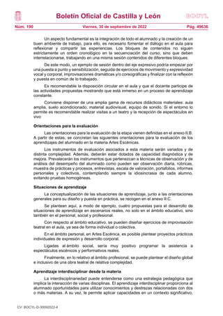 Boletín Oficial de Castilla y León
Núm. 190 Pág. 49636
Viernes, 30 de septiembre de 2022
Un aspecto fundamental es la integración de todo el alumnado y la creación de un
buen ambiente de trabajo, para ello, es necesario fomentar el diálogo en el aula para
reflexionar y compartir las experiencias. Los bloques de contenidos no siguen
estrictamente un orden cronológico en la secuenciación del curso, sino que deben
interrelacionarse, trabajando en una misma sesión contenidos de diferentes bloques.
De este modo, un ejemplo de sesión dentro del eje expresivo podría empezar por
una puesta a punto y sensibilización, seguida de ejercicios de movimiento y expresividad
vocal y corporal, improvisaciones dramáticas y/o coreográficas y finalizar con la reflexión
y puesta en común de lo trabajado.
Es recomendable la disposición circular en el aula y que el docente participe de
las actividades propuestas mostrando que está inmerso en un proceso de aprendizaje
constante.
Conviene disponer de una amplia gama de recursos didácticos materiales: aula
amplia, suelo acondicionado, material audiovisual, equipo de sonido. Si el entorno lo
permite es recomendable realizar visitas a un teatro y la recepción de espectáculos en
vivo
Orientaciones para la evaluación
Las orientaciones para la evaluación de la etapa vienen definidas en el anexo II.B.
A partir de estas, se concretan las siguientes orientaciones para la evaluación de los
aprendizajes del alumnado en la materia Artes Escénicas.
Los instrumentos de evaluación asociados a esta materia serán variados y de
distinta complejidad. Además, deberán estar dotados de capacidad diagnóstica y de
mejora. Prevalecerán los instrumentos que pertenezcan a técnicas de observación y de
análisis del desempeño del alumnado como pueden ser observación diaria, rúbricas,
muestra de prácticas y procesos, entrevistas, escala de valoración, portafolios, informes
personales y colectivos, contemplando siempre la idiosincrasia de cada alumno,
evitando pruebas homogéneas.
Situaciones de aprendizaje
La conceptualización de las situaciones de aprendizaje, junto a las orientaciones
generales para su diseño y puesta en práctica, se recogen en el anexo II.C.
Se plantean aquí, a modo de ejemplo, cuatro propuestas para el desarrollo de
situaciones de aprendizaje en escenarios reales, no solo en el ámbito educativo, sino
también en el personal, social y profesional.
Con respecto al ámbito educativo, se pueden diseñar ejercicios de improvisación
teatral en el aula, ya sea de forma individual o colectiva.
En el ámbito personal, en Artes Escénica, es posible plantear proyectos prácticos
individuales de expresión y desarrollo corporal.
Ligadas al ámbito social, sería muy positivo programar la asistencia a
espectáculos escénicos y performativos reales.
Finalmente, en lo relativo al ámbito profesional, se puede plantear el diseño global
e inclusivo de una obra teatral de relativa complejidad.
Aprendizaje interdisciplinar desde la materia
La interdisciplinariedad puede entenderse como una estrategia pedagógica que
implica la interacción de varias disciplinas. El aprendizaje interdisciplinar proporciona al
alumnado oportunidades para utilizar conocimientos y destrezas relacionadas con dos
o más materias. A su vez, le permite aplicar capacidades en un contexto significativo,
CV: BOCYL-D-30092022-4
 