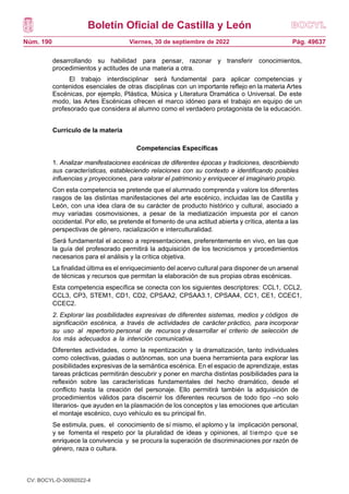 Boletín Oficial de Castilla y León
Núm. 190 Pág. 49637
Viernes, 30 de septiembre de 2022
desarrollando su habilidad para pensar, razonar y transferir conocimientos,
procedimientos y actitudes de una materia a otra.
El trabajo interdisciplinar será fundamental para aplicar competencias y
contenidos esenciales de otras disciplinas con un importante reflejo en la materia Artes
Escénicas, por ejemplo, Plástica, Música y Literatura Dramática o Universal. De este
modo, las Artes Escénicas ofrecen el marco idóneo para el trabajo en equipo de un
profesorado que considera al alumno como el verdadero protagonista de la educación.
Currículo de la materia
Competencias Específicas
1. Analizar manifestaciones escénicas de diferentes épocas y tradiciones, describiendo
sus características, estableciendo relaciones con su contexto e identificando posibles
influencias y proyecciones, para valorar el patrimonio y enriquecer el imaginario propio.
Con esta competencia se pretende que el alumnado comprenda y valore los diferentes
rasgos de las distintas manifestaciones del arte escénico, incluidas las de Castilla y
León, con una idea clara de su carácter de producto histórico y cultural, asociado a
muy variadas cosmovisiones, a pesar de la mediatización impuesta por el canon
occidental. Por ello, se pretende el fomento de una actitud abierta y crítica, atenta a las
perspectivas de género, racialización e interculturalidad.
Será fundamental el acceso a representaciones, preferentemente en vivo, en las que
la guía del profesorado permitirá la adquisición de los tecnicismos y procedimientos
necesarios para el análisis y la crítica objetiva.
La finalidad última es el enriquecimiento del acervo cultural para disponer de un arsenal
de técnicas y recursos que permitan la elaboración de sus propias obras escénicas.
Esta competencia específica se conecta con los siguientes descriptores: CCL1, CCL2,
CCL3, CP3, STEM1, CD1, CD2, CPSAA2, CPSAA3.1, CPSAA4, CC1, CE1, CCEC1,
CCEC2.
2. Explorar las posibilidades expresivas de diferentes sistemas, medios y códigos de
significación escénica, a través de actividades de carácter práctico, para incorporar
su uso al repertorio personal de recursos y desarrollar el criterio de selección de
los más adecuados a la intención comunicativa.
Diferentes actividades, como la repentización y la dramatización, tanto individuales
como colectivas, guiadas o autónomas, son una buena herramienta para explorar las
posibilidades expresivas de la semántica escénica. En el espacio de aprendizaje, estas
tareas prácticas permitirán descubrir y poner en marcha distintas posibilidades para la
reflexión sobre las características fundamentales del hecho dramático, desde el
conflicto hasta la creación del personaje. Ello permitirá también la adquisición de
procedimientos válidos para discernir los diferentes recursos de todo tipo –no solo
literarios- que ayuden en la plasmación de los conceptos y las emociones que articulan
el montaje escénico, cuyo vehículo es su principal fin.
Se estimula, pues, el conocimiento de sí mismo, el aplomo y la implicación personal,
y se fomenta el respeto por la pluralidad de ideas y opiniones, al tiempo que se
enriquece la convivencia y se procura la superación de discriminaciones por razón de
género, raza o cultura.
CV: BOCYL-D-30092022-4
 