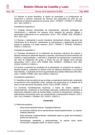 Boletín Oficial de Castilla y León
Núm. 190 Pág. 49640
Viernes, 30 de septiembre de 2022
2.2 Recrear la acción dramática, el diseño de personajes y la configuración de
situaciones y escenas, aplicando las técnicas más adecuadas de entre las que
conforman el repertorio personal de recursos. (CCL1, CPSAA1.1, CPSAA1.2. CPSAA2,
CC1, CE3, CCEC4.1)
Competencia específica 3
3.1 Emplear técnicas elementales de interpretación, aplicando estrategias de
memorización y valorando los ensayos como espacios de escucha, diálogo y
aprendizaje colaborando en su construcción. (CCL1, CP3, STEM3, CD2, CPSAA3.2,
CC1, CC3, CE1)
3.2 Recrear y representar la acción dramática, demostrando eficacia, siguiendo las
indicaciones de la dirección, manteniendo la concentración y gestionando de forma
guiada la ansiedad y el miedo escénico. (CCL1, CPSAA1.1, CPSAA2, CPSAA3.2,
CCEC3.1, CCEC3.2)
Competencia específica 4
4.1 Participar activamente en la realización de proyectos colectivos de creación y
difusión escénica en diferentes espacios y soportes, asumiendo funciones diversas con
iniciativa y responsabilidad, y valorando y respetando las aportaciones y experiencias
del resto de integrantes del grupo, a través del uso del diálogo como principio
democrático. (CCL1, CCL3, CP3, STEM3, CD2, CPSAA3.1, CPSAA3.2, CC2, CE2,
CCEC2, CCEC3.2, CCEC4.1)
4.2 Evaluar y presentar los resultados de la participación en proyectos de creación y
difusión escénica, analizando la relación entre los objetivos planteados y el producto
final obtenido, y explicando de forma argumentada las posibles diferencias entre ellos.
(CCL1, STEM1, STEM3, CD2, CE3, CCEC2, CCEC4.2)
Competencia específica 5
5.1 Identificar el tipo de público al que se dirige un espectáculo determinado, analizando
la experiencia como espectador crítico, basando sus argumentos en el análisis de la
obra y en las reacciones del público. (CCL2, CCL3, STEM1, CCEC2)
5.2 Comentar manifestaciones escénicas, a través de medios digitales o
presencialmente, empleando la terminología adecuada, reelaborando previamente la
información obtenida a partir de fuentes fiables, evitando la manipulación mediática, y
reflexionando críticamente sobre sus características y presupuestos artísticos. (CCL1,
CD1, CC2, CPSAA3.1, CPSAA4, CC1, CCEC1, CCEC3.1)
Contenidos
A. Patrimonio escénico.
- Artes escénicas/performativas. Tipologías históricas.
- La evolución histórica de la representación escénica/performativa. La catarsis.
Poéticas históricas.
- Artes escénicas contemporáneas, clasificadas según su grado de formalidad y
ámbito de intervención.
- Dramaticidad, teatralidad y performatividad. La escena como hecho
comunicativo: lenguajes verbal, no verbal, musical.
CV: BOCYL-D-30092022-4
 