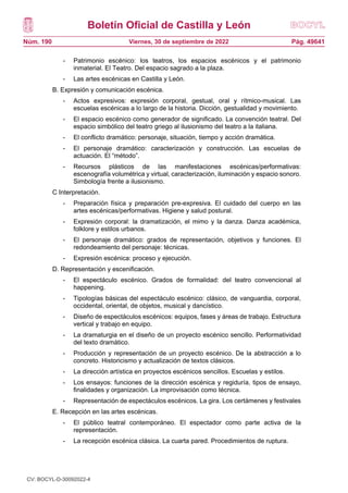 Boletín Oficial de Castilla y León
Núm. 190 Pág. 49641
Viernes, 30 de septiembre de 2022
- Patrimonio escénico: los teatros, los espacios escénicos y el patrimonio
inmaterial. El Teatro. Del espacio sagrado a la plaza.
- Las artes escénicas en Castilla y León.
B. Expresión y comunicación escénica.
- Actos expresivos: expresión corporal, gestual, oral y rítmico-musical. Las
escuelas escénicas a lo largo de la historia. Dicción, gestualidad y movimiento.
- El espacio escénico como generador de significado. La convención teatral. Del
espacio simbólico del teatro griego al ilusionismo del teatro a la italiana.
- El conflicto dramático: personaje, situación, tiempo y acción dramática.
- El personaje dramático: caracterización y construcción. Las escuelas de
actuación. El “método”.
- Recursos plásticos de las manifestaciones escénicas/performativas:
escenografía volumétrica y virtual, caracterización, iluminación y espacio sonoro.
Simbología frente a ilusionismo.
C Interpretación.
- Preparación física y preparación pre-expresiva. El cuidado del cuerpo en las
artes escénicas/performativas. Higiene y salud postural.
- Expresión corporal: la dramatización, el mimo y la danza. Danza académica,
folklore y estilos urbanos.
- El personaje dramático: grados de representación, objetivos y funciones. El
redondeamiento del personaje: técnicas.
- Expresión escénica: proceso y ejecución.
D. Representación y escenificación.
- El espectáculo escénico. Grados de formalidad: del teatro convencional al
happening.
- Tipologías básicas del espectáculo escénico: clásico, de vanguardia, corporal,
occidental, oriental, de objetos, musical y dancístico.
- Diseño de espectáculos escénicos: equipos, fases y áreas de trabajo. Estructura
vertical y trabajo en equipo.
- La dramaturgia en el diseño de un proyecto escénico sencillo. Performatividad
del texto dramático.
- Producción y representación de un proyecto escénico. De la abstracción a lo
concreto. Historicismo y actualización de textos clásicos.
- La dirección artística en proyectos escénicos sencillos. Escuelas y estilos.
- Los ensayos: funciones de la dirección escénica y regiduría, tipos de ensayo,
finalidades y organización. La improvisación como técnica.
- Representación de espectáculos escénicos. La gira. Los certámenes y festivales
E. Recepción en las artes escénicas.
- El público teatral contemporáneo. El espectador como parte activa de la
representación.
- La recepción escénica clásica. La cuarta pared. Procedimientos de ruptura.
CV: BOCYL-D-30092022-4
 