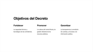 Objetivos del Decreto
Fortalecer
La capacidad técnica y
tecnológica de las contralorías.
Promover
La cultura del control fiscal y la
gestión eficiente de los
recursos públicos.
Garantizar
La transparencia, la rendición
de cuentas y el acceso a la
información pública.
 