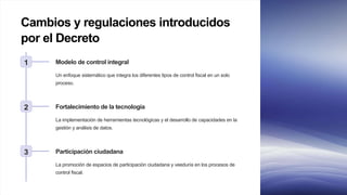 Cambios y regulaciones introducidos
por el Decreto
1 Modelo de control integral
Un enfoque sistemático que integra los diferentes tipos de control fiscal en un solo
proceso.
2 Fortalecimiento de la tecnología
La implementación de herramientas tecnológicas y el desarrollo de capacidades en la
gestión y análisis de datos.
3 Participación ciudadana
La promoción de espacios de participación ciudadana y veeduría en los procesos de
control fiscal.
 