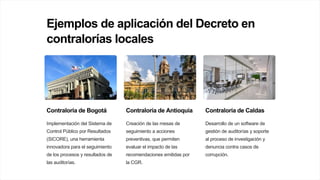Ejemplos de aplicación del Decreto en
contralorías locales
Contraloría de Bogotá
Implementación del Sistema de
Control Público por Resultados
(SICORE), una herramienta
innovadora para el seguimiento
de los procesos y resultados de
las auditorías.
Contraloría de Antioquia
Creación de las mesas de
seguimiento a acciones
preventivas, que permiten
evaluar el impacto de las
recomendaciones emitidas por
la CGR.
Contraloría de Caldas
Desarrollo de un software de
gestión de auditorías y soporte
al proceso de investigación y
denuncia contra casos de
corrupción.
 
