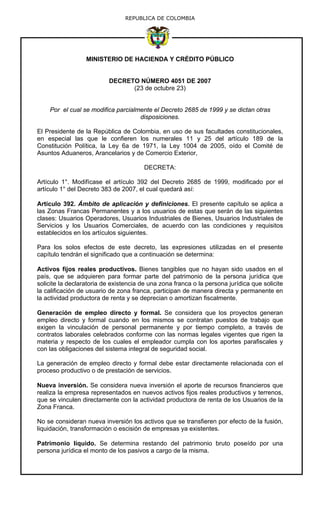 REPUBLICA DE COLOMBIA
MINISTERIO DE HACIENDA Y CRÉDITO PÚBLICO
DECRETO NÚMERO 4051 DE 2007
(23 de octubre 23)
Por el cual se modifica parcialmente el Decreto 2685 de 1999 y se dictan otras
disposiciones.
El Presidente de la República de Colombia, en uso de sus facultades constitucionales,
en especial las que le confieren los numerales 11 y 25 del artículo 189 de la
Constitución Política, la Ley 6a de 1971, la Ley 1004 de 2005, oído el Comité de
Asuntos Aduaneros, Arancelarios y de Comercio Exterior,
DECRETA:
Artículo 1°. Modifícase el artículo 392 del Decreto 2685 de 1999, modificado por el
artículo 1° del Decreto 383 de 2007, el cual quedará así:
Artículo 392. Ámbito de aplicación y definiciones. El presente capítulo se aplica a
las Zonas Francas Permanentes y a los usuarios de estas que serán de las siguientes
clases: Usuarios Operadores, Usuarios Industriales de Bienes, Usuarios Industriales de
Servicios y los Usuarios Comerciales, de acuerdo con las condiciones y requisitos
establecidos en los artículos siguientes.
Para los solos efectos de este decreto, las expresiones utilizadas en el presente
capítulo tendrán el significado que a continuación se determina:
Activos fijos reales productivos. Bienes tangibles que no hayan sido usados en el
país, que se adquieren para formar parte del patrimonio de la persona jurídica que
solicite la declaratoria de existencia de una zona franca o la persona jurídica que solicite
la calificación de usuario de zona franca, participan de manera directa y permanente en
la actividad productora de renta y se deprecian o amortizan fiscalmente.
Generación de empleo directo y formal. Se considera que los proyectos generan
empleo directo y formal cuando en los mismos se contratan puestos de trabajo que
exigen la vinculación de personal permanente y por tiempo completo, a través de
contratos laborales celebrados conforme con las normas legales vigentes que rigen la
materia y respecto de los cuales el empleador cumpla con los aportes parafiscales y
con las obligaciones del sistema integral de seguridad social.
La generación de empleo directo y formal debe estar directamente relacionada con el
proceso productivo o de prestación de servicios.
Nueva inversión. Se considera nueva inversión el aporte de recursos financieros que
realiza la empresa representados en nuevos activos fijos reales productivos y terrenos,
que se vinculen directamente con la actividad productora de renta de los Usuarios de la
Zona Franca.
No se consideran nueva inversión los activos que se transfieren por efecto de la fusión,
liquidación, transformación o escisión de empresas ya existentes.
Patrimonio líquido. Se determina restando del patrimonio bruto poseído por una
persona jurídica el monto de los pasivos a cargo de la misma.
 
