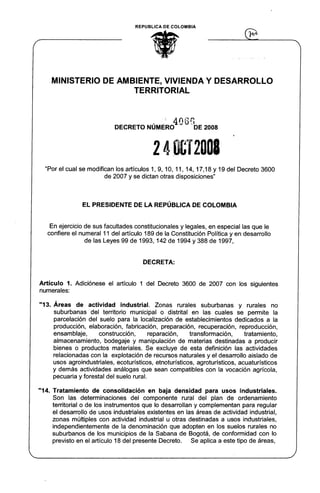 REPUBLlCA DE COLOMBIA
ti
'~
MINISTERIO DE AMBIENTE, VIVIENDA Y DESARROLLO
TERRITORIAL
, " 4066
DECRETO NUMERO DE 2008
2 4 0&12001
"Por el cual se modifican los artículos 1, 9, 10, 11, 14, 17,18 Y 19 del Decreto 3600
de 2007 y se dictan otras disposiciones"
EL PRESIDENTE DE LA REPÚBLICA DE COLOMBIA
En ejercicio de sus facultades constitucionales y legales, en especial las que le
confiere el numeral 11 del artículo 189 de la Constitución Política y en desarrollo
de las Leyes 99 de 1993,142 de 1994 y 388 de 1997,
DECRETA:
Artículo 1. Adiciónese el artículo 1 del Decreto 3600 de 2007 con los siguientes
numerales:
"13. Áreas de actividad industrial. Zonas rurales suburbanas y rurales no
suburbanas del territorio municipal o distrital en las cuales se permite la
parcelación del suelo para la localización de establecimientos dedicados a la
producción, elaboración, fabricación, preparación, recuperación, reproducción,
ensamblaje, construcción, reparación, transformación, tratamiento,
almacenamiento, bodegaje y manipulación de materias destinadas a producir
bienes o productos materiales. Se excluye de esta definición las actividades
relacionadas con la explotación de recursos naturales y el desarrollo aislado de
usos agroindustriales, ecoturísticos, etnoturísticos, agroturísticos, acuaturísticos
y demás actividades análogas que sean compatibles con la vocación agrícola,
pecuaria y forestal del suelo rural.
"14. Tratamiento de consolidación en baja densidad para usos industriales.
Son las determinaciones del componente rural del plan de ordenamiento
territorial o de los instrumentos que lo desarrollan y complementan para regular
el desarrollo de usos industriales existentes en las áreas de actividad industrial,
zonas múltiples con actividad industrial u otras destinadas a usos industriales,
independientemente de la denominación que adopten en los suelos rurales no
suburbanos de los municipios de la Sabana de Bogotá, de conformidad con lo
previsto en el artículo 18 del presente Decreto. Se aplica a este tipo de áreas,
 