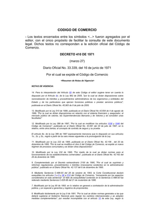 CODIGO DE COMERCIO

- Los textos encerrados entre los símbolos <...> fueron agregados por el
editor, con el único propósito de facilitar la consulta de este documento
legal. Dichos textos no corresponden a la edición oficial del Código de
Comercio.

                                   DECRETO 410 DE 1971

                                              (marzo 27)

                Diario Oficial No. 33.339, del 16 de junio de 1971

                    Por el cual se expide el Código de Comercio
                                    <Resumen de Notas de Vigencia>

    NOTAS DE VIGENCIA:


    14. Para la interpretación del Artículo 60 de este Código el editor sugiere tener en cuenta lo
    dispuesto por el Artículo 4o. de la Ley 962 de 2005, "por la cual se dictan disposiciones sobre
    racionalización de trámites y procedimientos administrativos de los organismos y entidades del
    Estado y de los particulares que ejercen funciones públicas o prestan servicios públicos",
    publicada en el Diario Oficial No. 45.963 de 8 de julio de 2005.

    13. Modificado por la Ley 510 de 1999, publicada en el Diario Oficial No 43.654 de 4 de agosto de
    1999, "Por la cual se dictan disposiciones en relación con el sistema financiero y asegurador, el
    mercado público de valores, las Superintendencias Bancaria y de Valores y se conceden unas
    facultades"

    12. Modificado por la Ley 389 de 1997, "Por la cual se modifican los artículos 1036 y 1046 del
    Código de Comercio", publicada en el Diario Oficial No. 43.091 del 24 de julio de 1997, en lo
    relativo, entre otros temas, al concepto de contrato de seguro y su prueba.

    El artículo 8o. de la Ley 389 de 1997 expresamente menciona que lo dispuesto en sus artículos
    1o., 2o. y 3o., regirá a partir de los seis meses siguientes a la promulgación de la Ley.

    11. Modificado por la Ley 222 de 1995, publicada en el Diario Oficial No. 42.156 , del 20 de
    diciembre de 1995, "Por la cual se modifica el Libro II del Código de Comercio, se expide un nuevo
    régimen de procesos concursales y se dictan otras disposiciones".

    10. Modificado por la Ley 232 de 1995, "Por medio de la cual se dictan normas para el
    funcionamiento de los establecimientos comerciales", publicada en el Diario Oficial No. 42.162 del
    26 de diciembre de 1995.

    9. Complementado por el Decreto extraordinario 2150 de 1995, "Por el cual se suprimen y
    reforman regulaciones, procedimientos o trámites innecesarios existentes en la administración
    pública", publicado en el Diario Oficial No. 42.137 del 6 de diciembre de 1995.

    8. Mediante Sentencia C-486-93 del 28 de octubre de 1993, la Corte Constitucional declaró
    exequibles los artículos 3 a 9 y 98 a 514 del Código de Comercio, "únicamente por los aspectos
    considerados en esta sentencia". El fallo de exequibilidad contenido en la Sentencia C-486-93 fue
    reiterado mediante Sentencia C-635-96 del 21 de noviembre de 1996.

    7. Modificado por la Ley 80 de 1993, en lo relativo en general a contratación de la administración
    pública, y en especial a garantías y registros de proponentes.

    6. Modificado tácitamente por la Ley 9 de 1991, "Por la cual se dictan normas generales a las que
    deberá sujetarse el Gobierno Nacional para regular los cambios internacionales y se adoptan
    medidas complementarias", por resultar incompatible con el artículo 15 de esta Ley, según lo
 