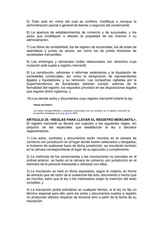 5) Todo acto en virtud del cual se confiera, modifique o revoque la
administración parcial o general de bienes o negocios del comerciante:

6) La apertura de establecimientos de comercio y de sucursales, y los
actos que modifiquen o afecten la propiedad de los mismos o su
administración;

7) Los libros de contabilidad, los de registro de accionistas, los de actas de
asambleas y juntas de socios, así como los de juntas directivas de
sociedades mercantiles;

8) Los embargos y demandas civiles relacionados con derechos cuya
mutación esté sujeta a registro mercantil;

9) La constitución, adiciones o reformas estatutarias y la liquidación de
sociedades comerciales, así como la designación de representantes
legales y liquidadores, y su remoción. Las compañías vigiladas por la
Superintendencia de Sociedades deberán cumplir, además de la
formalidad del registro, los requisitos previstos en las disposiciones legales
que regulan dicha vigilancia, y

10) Los demás actos y documentos cuyo registro mercantil ordene la ley.
    <Notas del Editor>

    Los actos correspondientes a procesos consursales que se inscriben en el registro mercantil se
    encuentran señalados en la Ley 222 de 1995.


ARTICULO 29. <REGLAS PARA LLEVAR EL REGISTRO MERCANTIL>.
El registro mercantil se llevará con sujeción a las siguientes reglas, sin
perjuicio de las especiales que establezcan la ley o decretos
reglamentarios:

1) Los actos, contratos y documentos serán inscritos en la cámara de
comercio con jurisdicción en el lugar donde fueren celebrados u otorgados;
si hubieren de realizarse fuera de dicha jurisdicción, se inscribirán también
en la cámara correspondiente al lugar de su ejecución o cumplimiento;

2) La matrícula de los comerciantes y las inscripciones no previstas en el
ordinal anterior, se harán en la cámara de comercio con jurisdicción en el
domicilio de la persona interesada o afectada con ellos;

3) La inscripción se hará en libros separados, según la materia, en forma
de extracto que dé razón de lo sustancial del acto, documento o hecho que
se inscriba, salvo que la ley o los interesados exijan la inserción del texto
completo, y

4) La inscripción podrá solicitarse en cualquier tiempo, si la ley no fija un
término especial para ello; pero los actos y documentos sujetos a registro
no producirán efectos respecto de terceros sino a partir de la fecha de su
inscripción.
 