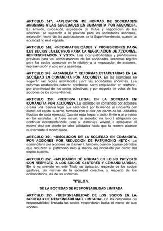 ARTICULO 347. <APLICACION DE NORMAS DE SOCIEDADES
ANONIMAS A LAS SOCIEDADES EN COMANDITA POR ACCIONES>.
La emisión, colocación, expedición de títulos y negociación de las
acciones, se sujetarán a lo previsto para las sociedades anónimas,
excepción hecha de las autorizaciones de la Superintendencia, cuando la
sociedad no esté vigilada.

ARTICULO 348. <INCOMPATIBILIDADES Y PROHIBICIONES PARA
LOS SOCIOS COLECTIVOS PARA LA NEGOCIACION DE ACCIONES,
REPRESENTACION Y VOTO>. Las incompatibilidades y prohibiciones
previstas para los administradores de las sociedades anónimas regirán
para los socios colectivos en lo relativo a la negociación de acciones,
representación y voto en la asamblea.

ARTICULO 349. <ASAMBLEA Y REFORMAS ESTATUTARIAS EN LA
SOCIEDAD EN COMANDITA POR ACCIONES>. En las asambleas se
seguirán las reglas establecidas para las sociedades anónimas. Las
reformas estatutarias deberán aprobarse, salvo estipulación en contrario,
por unanimidad de los socios colectivos, y por mayoría de votos de las
acciones de los comanditarios.

ARTICULO 350. <RESERVA LEGAL EN LA SOCIEDAD EN
COMANDITA POR ACCIONES>. La sociedad en comandita por acciones
creará una reserva legal que ascenderá por lo menos al cincuenta por
ciento del capital suscrito, formada con el diez por ciento de las utilidades
líquidas de cada ejercicio. Cuando esta llegue a dicho límite o al previsto
en los estatutos, si fuere mayor, la sociedad no tendrá obligación de
continuar incrementándola, pero si disminuye volverá a apropiarse el
mismo diez por ciento de tales utilidades hasta que la reserva alcance
nuevamente el monto fijado.

ARTICULO 351. <DISOLUCION DE LA SOCIEDAD EN COMANDITA
POR ACCIONES POR REDUCCION DE PATRIMONIO NETO>. La
comanditaria por acciones se disolverá, también, cuando ocurran pérdidas
que reduzcan el patrimonio neto a menos del cincuenta por ciento del
capital suscrito.

ARTICULO 352. <APLICACION DE NORMAS EN LO NO PREVISTO
CON RESPECTO A LOS SOCIOS GESTORES Y COMANDITARIOS>.
En lo no previsto en este Título se aplicarán, respecto de los socios
gestores, las normas de la sociedad colectiva, y respecto de los
comanditarios, las de las anónimas.

                                TITULO V.

         DE LA SOCIEDAD DE RESPONSABILIDAD LIMITADA

ARTICULO 353. <RESPONSABILIDAD DE LOS SOCIOS EN LA
SOCIEDAD DE RESPONSABILIDAD LIMITADA>. En las compañías de
responsabilidad limitada los socios responderán hasta el monto de sus
aportes.
 