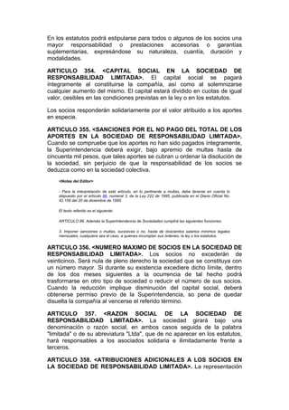 En los estatutos podrá estipularse para todos o algunos de los socios una
mayor responsabilidad o prestaciones accesorias o garantías
suplementarias, expresándose su naturaleza, cuantía, duración y
modalidades.

ARTICULO 354. <CAPITAL SOCIAL EN LA SOCIEDAD DE
RESPONSABILIDAD LIMITADA>. El capital social se pagará
íntegramente al constituirse la compañía, así como al solemnizarse
cualquier aumento del mismo. El capital estará dividido en cuotas de igual
valor, cesibles en las condiciones previstas en la ley o en los estatutos.

Los socios responderán solidariamente por el valor atribuido a los aportes
en especie.

ARTICULO 355. <SANCIONES POR EL NO PAGO DEL TOTAL DE LOS
APORTES EN LA SOCIEDAD DE RESPONSABILIDAD LIMITADA>.
Cuando se compruebe que los aportes no han sido pagados íntegramente,
la Superintendencia deberá exigir, bajo apremio de multas hasta de
cincuenta mil pesos, que tales aportes se cubran u ordenar la disolución de
la sociedad, sin perjuicio de que la responsabilidad de los socios se
deduzca como en la sociedad colectiva.
    <Notas del Editor>

    - Para la interpretación de este artículo, en lo pertinente a multas, debe tenerse en cuenta lo
    dispuesto por el artículo 86, numeral 3, de la Ley 222 de 1995, publicada en el Diario Oficial No.
    42.156 del 20 de diciembre de 1995.

    El texto referido es el siguiente:

    ARTICULO 86. Además la Superintendencia de Sociedades cumplirá las siguientes funciones:

    3. Imponer sanciones o multas, sucesivas o no, hasta de doscientos salarios mínimos legales
    mensuales, cualquiera sea el caso, a quienes incumplan sus órdenes, la ley o los estatutos.


ARTICULO 356. <NUMERO MAXIMO DE SOCIOS EN LA SOCIEDAD DE
RESPONSABILIDAD LIMITADA>. Los socios no excederán de
veinticinco. Será nula de pleno derecho la sociedad que se constituya con
un número mayor. Si durante su existencia excediere dicho límite, dentro
de los dos meses siguientes a la ocurrencia de tal hecho podrá
trasformarse en otro tipo de sociedad o reducir el número de sus socios.
Cuando la reducción implique disminución del capital social, deberá
obtenerse permiso previo de la Superintendencia, so pena de quedar
disuelta la compañía al vencerse el referido término.

ARTICULO 357. <RAZON SOCIAL DE LA SOCIEDAD DE
RESPONSABILIDAD LIMITADA>. La sociedad girará bajo una
denominación o razón social, en ambos casos seguida de la palabra
"limitada" o de su abreviatura "Ltda", que de no aparecer en los estatutos,
hará responsables a los asociados solidaria e ilimitadamente frente a
terceros.

ARTICULO 358. <ATRIBUCIONES ADICIONALES A LOS SOCIOS EN
LA SOCIEDAD DE RESPONSABILIDAD LIMITADA>. La representación
 