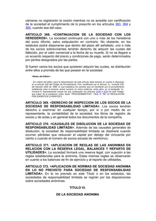 cámaras no registrarán la cesión mientras no se acredite con certificación
de la sociedad el cumplimiento de lo prescrito en los artículos 363, 364 y
365, cuando sea del caso.

ARTICULO 368. <CONTINUACION DE LA SOCIEDAD CON LOS
HEREDEROS>. La sociedad continuará con uno o más de los herederos
del socio difunto, salvo estipulación en contrario. No obstante, en los
estatutos podrá disponerse que dentro del plazo allí señalado, uno o más
de los socios sobrevivientes tendrán derecho de adquirir las cuotas del
fallecido, por el valor comercial a la fecha de su muerte. Si no se llegare a
un acuerdo respecto del precio y condiciones de pago, serán determinados
por peritos designados por las partes.

Si fueren varios los socios que quisieren adquirir las cuotas, se distribuirán
entre ellos a prorrata de las que posean en la sociedad.
    <Notas del Editor>

    - En criterio del editor, para la interpretación de este artículo debe tenerse en cuenta lo dispuesto
    en el artículo 435 del Código de Procedimiento Civil, modificado por el artículo 1o., numeral 239,
    del Decreto 2282 de 1989, el cual establece los asuntos que se tramitarán por el procedimiento
    establecido para el proceso verbal sumario en única instancia, entre ellos, en el parágrafo 1o.,
    numeral 8, expresamente incluye los que contemplan los artículos 2026 a 2032 de este Código,
    que tratan de la peritación (Libro Sexto "PROCEDIMIENTOS", Título IV "DE LA REGULACION
    POR EXPERTOS O PERITOS").


ARTICULO 369. <DERECHO DE INSPECCION DE LOS SOCIOS DE LA
SOCIEDAD DE RESPONSABILIDAD LIMITADA>. Los socios tendrán
derecho a examinar en cualquier tiempo, por sí o por medio de un
representante, la contabilidad de la sociedad, los libros de registro de
socios y de actas y en general todos los documentos de la compañía.

ARTICULO 370. <CAUSALES DE DISOLUCION DE LA SOCIEDAD DE
RESPONSABILIDAD LIMITADA>. Además de las causales generales de
disolución, la sociedad de responsabilidad limitada se disolverá cuando
ocurran pérdidas que reduzcan el capital por debajo del cincuenta por
ciento o cuando el número de socios exceda de veinticinco.

ARTICULO 371. <APLICACION DE REGLAS DE LAS ANONIMAS EN
RELACION CON LA RESERVA LEGAL, BALANCES Y REPARTO DE
UTILIDADES>. La sociedad formará una reserva legal, con sujeción a las
reglas establecidas para la anónima. Estas mismas reglas se observarán
en cuanto a los balances de fin de ejercicio y al reparto de utilidades.

ARTICULO 372. <APLICACION DE NORMAS DE SOCIEDAD ANONIMA
EN LO NO PREVISTO PARA SOCIEDAD DE RESPONSABILIDAD
LIMITADA>. En lo no previsto en este Título o en los estatutos, las
sociedades de responsabilidad limitada se regirán por las disposiciones
sobre sociedades anónimas.

                                             TITULO VI.

                              DE LA SOCIEDAD ANONIMA
 