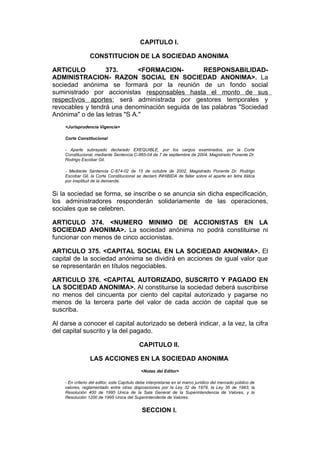 CAPITULO I.

                 CONSTITUCION DE LA SOCIEDAD ANONIMA

ARTICULO          373.        <FORMACION-        RESPONSABILIDAD-
ADMINISTRACION- RAZON SOCIAL EN SOCIEDAD ANONIMA>. La
sociedad anónima se formará por la reunión de un fondo social
suministrado por accionistas responsables hasta el monto de sus
respectivos aportes; será administrada por gestores temporales y
revocables y tendrá una denominación seguida de las palabras "Sociedad
Anónima" o de las letras "S A."
    <Jurisprudencia Vigencia>

    Corte Constitucional

    - Aparte subrayado declarado EXEQUIBLE, por los cargos examinados, por la Corte
    Constitucional, mediante Sentencia C-865-04 de 7 de septiembre de 2004, Magistrado Ponente Dr.
    Rodrigo Escobar Gil.

    - Mediante Sentencia C-874-02 de 15 de octubre de 2002, Magistrado Ponente Dr. Rodrigo
    Escobar Gil, la Corte Constitucional se declaró INHIBIDA de fallar sobre el aparte en letra itálica
    por ineptitud de la demanda.


Si la sociedad se forma, se inscribe o se anuncia sin dicha especificación,
los administradores responderán solidariamente de las operaciones,
sociales que se celebren.

ARTICULO 374. <NUMERO MINIMO DE ACCIONISTAS EN LA
SOCIEDAD ANONIMA>. La sociedad anónima no podrá constituirse ni
funcionar con menos de cinco accionistas.

ARTICULO 375. <CAPITAL SOCIAL EN LA SOCIEDAD ANONIMA>. El
capital de la sociedad anónima se dividirá en acciones de igual valor que
se representarán en títulos negociables.

ARTICULO 376. <CAPITAL AUTORIZADO, SUSCRITO Y PAGADO EN
LA SOCIEDAD ANONIMA>. Al constituirse la sociedad deberá suscribirse
no menos del cincuenta por ciento del capital autorizado y pagarse no
menos de la tercera parte del valor de cada acción de capital que se
suscriba.

Al darse a conocer el capital autorizado se deberá indicar, a la vez, la cifra
del capital suscrito y la del pagado.

                                           CAPITULO II.

                 LAS ACCIONES EN LA SOCIEDAD ANONIMA
                                            <Notas del Editor>

    - En criterio del editor, este Capítulo debe interpretarse en el marco jurídico del mercado público de
    valores, reglamentado entre otras disposiciones por la Ley 32 de 1979, la Ley 35 de 1993, la
    Resolución 400 de 1995 Unica de la Sala General de la Superintendencia de Valores, y la
    Resolución 1200 de 1995 Unica del Superintendente de Valores.


                                             SECCION I.
 
