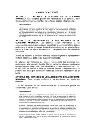 EMISION DE ACCIONES

ARTICULO 377. <CLASES DE ACCIONES EN LA SOCIEDAD
ANONIMA>. Las acciones podrán ser nominativas o al portador, pero
deberán ser nominativas mientras no se hayan pagado íntegramente.
    <Notas del Editor>

    - En criterio del editor, para la interpretación de este artículo debe tenerse en cuenta lo dispuesto
    en la Decisión 291 del 21 de marzo de 1991, artículo 9o., de la Comisión del Acuerdo de
    Cartagena la cual establece: "El capital de las sociedades por acciones deberá ser representado
    por acciones nominativas". La Decisión 291 de 1991 modificó la Decisión 220 del 11 de mayo de
    1987, Decisión que a su vez modificó la Decisión 24 de 1973, incorporada a la legislación
    colombiana mediante el Decreto 1900 del 5 de septiembre de 1973, publicado en el Diario Oficial
    No. 37.981.


ARTICULO 378. <INDIVISIBILIDAD DE LAS ACCIONES DE LA
SOCIEDAD ANONIMA>. Las acciones serán indivisibles y, en
consecuencia, cuando por cualquier causa legal o convencional una acción
pertenezca a varias personas, éstas deberán designar un representante
común y único que ejerza los derechos correspondientes a la calidad de
accionista.

A falta de acuerdo, el juez del domicilio social designará el representante
de tales acciones, a petición de cualquier interesado.

El albacea con tenencia de bienes representará las acciones que
pertenezcan a la sucesión ilíquida. Siendo varios los albaceas designarán
un solo representante, salvo que uno de ellos hubiere sido autorizado por
el juez para tal efecto. A falta de albacea, llevará la representación la
persona que elijan por mayoría de votos los sucesores reconocidos en el
juicio.

ARTICULO 379. <DERECHO DE LOS ACCIONISTAS DE LA SOCIEDAD
ANONIMA>. Cada acción conferirá a su propietario los siguientes
derechos:

1) El de participar en las deliberaciones de la asamblea general de
accionistas y votar en ella;
    <Notas del Editor>

    - En criterio del editor, para la interpretación de este artículo debe tenerse en cuenta lo dispuesto
    en el artículo 30 de la Ley 27 de febrero 20 de 1990, "Por la cual se dictan normas en relación con
    las bolsas de valores, el mercado público de valores, los depósitos centralizados de valores y las
    acciones con dividendo preferencial y sin derecho de voto", el cual estableció que las sociedades
    anónimas que reunan los requisitos establecidos en dicho artículo, pueden emitir acciones con
    dividendo preferencial y sin derecho de voto.

    El artículo 2, numeral 27, del Decreto extraordinario 1080 de 1996, "Por el cual se reestructura la
    Superintendencia de Sociedades y se dictan normas para su administración y recursos", establece
    la siguiente función: "Determinar que los titulares de las acciones con dividendo preferencial y sin
    derecho a voto participen con voz y voto en la asamblea general de accionistas, mientras se
    presenten las irregularidades que dieron lugar a dicha medida".

    El artículo 64 de la Ley 222 de 1995, publicada en el Diario Oficial No. 42.156 del 20 de diciembre
    de 1995, constituye el marco legal de la función indicada y describe las irregularidades que dan
    lugar a la autorización descrita.
 