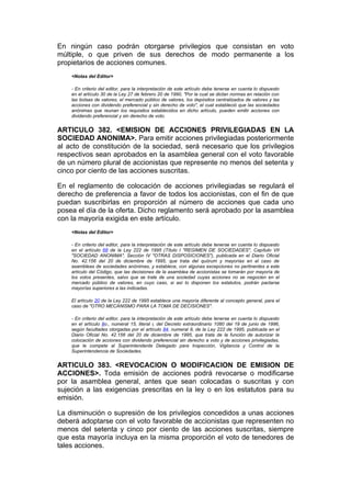 En ningún caso podrán otorgarse privilegios que consistan en voto
múltiple, o que priven de sus derechos de modo permanente a los
propietarios de acciones comunes.
    <Notas del Editor>

    - En criterio del editor, para la interpretación de este artículo debe tenerse en cuenta lo dispuesto
    en el artículo 30 de la Ley 27 de febrero 20 de 1990, "Por la cual se dictan normas en relación con
    las bolsas de valores, el mercado público de valores, los depósitos centralizados de valores y las
    acciones con dividendo preferencial y sin derecho de voto", el cual estableció que las sociedades
    anónimas que reunan los requisitos establecidos en dicho artículo, pueden emitir acciones con
    dividendo preferencial y sin derecho de voto.


ARTICULO 382. <EMISION DE ACCIONES PRIVILEGIADAS EN LA
SOCIEDAD ANONIMA>. Para emitir acciones privilegiadas posteriormente
al acto de constitución de la sociedad, será necesario que los privilegios
respectivos sean aprobados en la asamblea general con el voto favorable
de un número plural de accionistas que represente no menos del setenta y
cinco por ciento de las acciones suscritas.

En el reglamento de colocación de acciones privilegiadas se regulará el
derecho de preferencia a favor de todos los accionistas, con el fin de que
puedan suscribirlas en proporción al número de acciones que cada uno
posea el día de la oferta. Dicho reglamento será aprobado por la asamblea
con la mayoría exigida en este artículo.
    <Notas del Editor>

    - En criterio del editor, para la interpretación de este artículo debe tenerse en cuenta lo dispuesto
    en el artículo 68 de la Ley 222 de 1995 (Título I "REGIMEN DE SOCIEDADES", Capítulo VII
    "SOCIEDAD ANONIMA", Sección IV "OTRAS DISPOSICIONES"), publicada en el Diario Oficial
    No. 42.156 del 20 de diciembre de 1995, que trata del quórum y mayorías en el caso de
    asambleas de sociedades anónimas, y establece, con algunas excepciones no pertinentes a este
    artículo del Código, que las decisiones de la asamblea de accionistas se tomarán por mayoría de
    los votos presentes, salvo que se trate de una sociedad cuyas acciones no se negocien en el
    mercado público de valores, en cuyo caso, si así lo disponen los estatutos, podrán pactarse
    mayorías superiores a las indicadas.

    El artículo 20 de la Ley 222 de 1995 establece una mayoría diferente al concepto general, para el
    caso de "OTRO MECANISMO PARA LA TOMA DE DECISIONES".

    - En criterio del editor, para la interpretación de este artículo debe tenerse en cuenta lo dispuesto
    en el artículo 8o., numeral 15, literal i, del Decreto extraordinario 1080 del 19 de junio de 1996,
    según facultades otorgadas por el artículo 84, numeral 9, de la Ley 222 de 1995, publicada en el
    Diario Oficial No. 42.156 del 20 de diciembre de 1995, que trata de la función de autorizar la
    colocación de acciones con dividendo preferencial sin derecho a voto y de acciones privilegiadas,
    que le compete al Superintendente Delegado para Inspección, Vigilancia y Control de la
    Superintendencia de Sociedades.


ARTICULO 383. <REVOCACION O MODIFICACION DE EMISION DE
ACCIONES>. Toda emisión de acciones podrá revocarse o modificarse
por la asamblea general, antes que sean colocadas o suscritas y con
sujeción a las exigencias prescritas en la ley o en los estatutos para su
emisión.

La disminución o supresión de los privilegios concedidos a unas acciones
deberá adoptarse con el voto favorable de accionistas que representen no
menos del setenta y cinco por ciento de las acciones suscritas, siempre
que esta mayoría incluya en la misma proporción el voto de tenedores de
tales acciones.
 