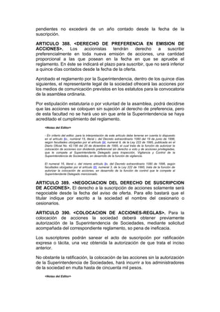pendientes no excederá de un año contado desde la fecha de la
suscripción.

ARTICULO 388. <DERECHO DE PREFERENCIA EN EMISION DE
ACCIONES>.       Los    accionistas    tendrán    derecho      a   suscribir
preferencialmente en toda nueva emisión de acciones, una cantidad
proporcional a las que posean en la fecha en que se apruebe el
reglamento. En éste se indicará el plazo para suscribir, que no será inferior
a quince días contados desde la fecha de la oferta.

Aprobado el reglamento por la Superintendencia, dentro de los quince días
siguientes, el representante legal de la sociedad ofrecerá las acciones por
los medios de comunicación previstos en los estatutos para la convocatoria
de la asamblea ordinaria.

Por estipulación estatutaria o por voluntad de la asamblea, podrá decidirse
que las acciones se coloquen sin sujeción al derecho de preferencia, pero
de esta facultad no se hará uso sin que ante la Superintendencia se haya
acreditado el cumplimiento del reglamento.
    <Notas del Editor>

    - En criterio del editor, para la interpretación de este artículo debe tenerse en cuenta lo dispuesto
    en el artículo 8o., numeral 15, literal i, del Decreto extraordinario 1080 del 19 de junio de 1996,
    según facultades otorgadas por el artículo 84, numeral 9, de la Ley 222 de 1995, publicada en el
    Diario Oficial No. 42.156 del 20 de diciembre de 1995, el cual trata de la función de autorizar la
    colocación de acciones con dividendo preferencial sin derecho a voto y de acciones privilegiadas,
    que le compete al Superintendente Delegado para Inspección, Vigilancia y Control de la
    Superintendencia de Sociedades, en desarrollo de la función de vigilancia.

    El numeral 16, literal c. del mismo artículo 8o. del Decreto extraordinario 1080 de 1996, según
    facultades otorgadas por el artículo 85, numeral 3, de la Ley 222 de 1995, trata de la función de
    autorizar la colocación de acciones, en desarrollo de la función de control que le compete al
    Superintendente Delegado mencionado.


ARTICULO 389. <NEGOCIACION DEL DERECHO DE SUSCRIPCION
DE ACCIONES>. El derecho a la suscripción de acciones solamente será
negociable desde la fecha del aviso de oferta. Para ello bastará que el
titular indique por escrito a la sociedad el nombre del cesionario o
cesionarios.

ARTICULO 390. <COLOCACION DE ACCIONES-REGLAS>. Para la
colocación de acciones la sociedad deberá obtener previamente
autorización de la Superintendencia de Sociedades, mediante solicitud
acompañada del correspondiente reglamento, so pena de ineficacia.

Los suscriptores podrán sanear el acto de suscripción por ratificación
expresa o tácita, una vez obtenida la autorización de que trata el inciso
anterior.

No obstante la ratificación, la colocación de las acciones sin la autorización
de la Superintendencia de Sociedades, hará incurrir a los administradores
de la sociedad en multa hasta de cincuenta mil pesos.
    <Notas del Editor>
 