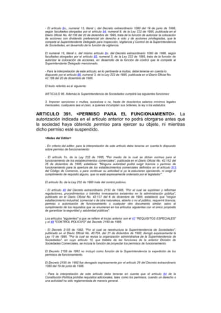 - El artículo 8o., numeral 15, literal i, del Decreto extraordinario 1080 del 19 de junio de 1996,
    según facultades otorgadas por el artículo 84, numeral 9, de la Ley 222 de 1995, publicada en el
    Diario Oficial No. 42.156 del 20 de diciembre de 1995, trata de la función de autorizar la colocación
    de acciones con dividendo preferencial sin derecho a voto y de acciones privilegiadas, que le
    compete al Superintendente Delegado para Inspección, Vigilancia y Control de la Superintendencia
    de Sociedades, en desarrollo de la función de vigilancia.

    El numeral 16, literal c. del mismo artículo 8o. del Decreto extraordinario 1080 de 1996, según
    facultades otorgadas por el artículo 85, numeral 3, de la Ley 222 de 1995, trata de la función de
    autorizar la colocación de acciones, en desarrollo de la función de control que le compete al
    Superintendente Delegado mencionado.

    - Para la interpretación de este artículo, en lo pertinente a multas, debe tenerse en cuenta lo
    dispuesto por el artículo 86, numeral 3, de la Ley 222 de 1995, publicada en el Diario Oficial No.
    42.156 del 20 de diciembre de 1995.

    El texto referido es el siguiente:

    ARTICULO 86. Además la Superintendencia de Sociedades cumplirá las siguientes funciones:

    3. Imponer sanciones o multas, sucesivas o no, hasta de doscientos salarios mínimos legales
    mensuales, cualquiera sea el caso, a quienes incumplan sus órdenes, la ley o los estatutos.


ARTICULO 391. <PERMISO PARA EL FUNCIONAMIENTO>. La
autorización indicada en el artículo anterior no podrá otorgarse antes que
la sociedad haya obtenido permiso para ejercer su objeto, ni mientras
dicho permiso esté suspendido.
    <Notas del Editor>

    - En criterio del editor, para la interpretación de este artículo debe tenerse en cuenta lo dispuesto
    sobre permiso de funcionamiento:

    - El artículo 1o. de la Ley 232 de 1995, "Por medio de la cual se dictan normas para el
    funcionamiento de los establecimientos comerciales", publicada en el Diario Oficial No. 42.162 del
    26 de diciembre de 1995, establece: "Ninguna autoridad podrá exigir licencia o permiso de
    funcionamiento para la apertura de los establecimientos comerciales definidos en el artículo 515
    del Código de Comercio, o para continuar su actividad si ya la estuvieren ejerciendo, ni exigir el
    cumplimiento de requisito alguno, que no esté expresamente ordenado por el legislador".

    El artículo 3o. de la Ley 232 de 1995 trata del control policivo.

    - El artículo 46 del Decreto extraordinario 2150 de 1995, "Por el cual se suprimen y reforman
    regulaciones, procedimientos o trámites innecesarios existentes en la administración pública",
    publicado en el Diario Oficial No. 42.137 del 6 de diciembre de 1995, estableció que "ningún
    establecimiento industrial, comercial o de otra naturaleza, abierto o no al público, requerirá licencia,
    permiso o autorización de funcionamiento o cualquier otro documento similar, salvo el
    cumplimiento de los requisitos que se enumeran en los artículos siguientes con el único propósito
    de garantizar la seguridad y salubridad públicas".

    Los artículos "siguientes" a que se refiere el inciso anterior son el 47 "REQUISITOS ESPECIALES"
    y el 48 "CONTROL POLICIVO" del Decreto 2150 de 1995.

    - El Decreto 2155 de 1992, "Por el cual se reestructura la Superintendencia de Sociedades",
    publicado en el Diario Oficial No. 40.704. del 31 de diciembre de 1992, derogó expresamente la
    Ley 11 de 1990, "Por la cual se revisa la organización administrativa de la Superintendencia de
    Sociedades", en cuyo artículo 10, que trataba de las funciones de la anterior División de
    Sociedades Comerciales, se incluía la función de proyectar los permisos de funcionamiento.

    El Decreto 2155 de 1992 no incluyó como función de la Superintendencia la expedición de los
    permisos de funcionamiento.

    El Decreto 2155 de 1992 fue derogado expresamente por el artículo 29 del Decreto extraordinario
    1080 del 19 de junio de 1996.

    - Para la interpretación de este artículo debe tenerse en cuenta que el artículo 84 de la
    Constitución Política prohibe requisitos adicionales, tales como los permisos, cuando un derecho o
    una actividad ha sido reglamentada de manera general.
 