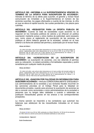 ARTICULO 392. <INFORMA A LA SUPERINTENDENCIA VENCIDO EL
TERMINO DE LA OFERTA PARA SUSCRIPCION DE ACCIONES>.
Vencido el término de la oferta para suscribir, el gerente y revisor fiscal
comunicarán de inmediato a la Superintendencia el número de las
acciones suscritas, los pagos efectuados a cuenta de las mismas, la cifra
en que se eleva el capital suscrito, las cuotas pendientes y los plazos para
cubrirlas.

ARTICULO 393. <REQUISITOS PARA LA OFERTA PUBLICA DE
ACCIONES>. Cuando se trate de sociedades cuyas acciones no se
negocien en los mercados públicos de valores y se ofrezcan en pública
suscripción mediante avisos u otros medios de publicidad, será necesario
que, como anexo al reglamento de suscripción de las acciones, se
publique el último balance general de la sociedad, cortado en el mes
anterior a la fecha de solicitud del permiso y autorizado por el revisor fiscal.
    <Notas del Editor>

    - En criterio del editor, este artículo debe interpretarse en el marco jurídico del mercado público de
    valores, reglamentado entre otras disposiciones por la Ley 32 de 1979, la Ley 35 de 1993, la
    Resolución 400 de 1995 Unica de la Sala General de la Superintendencia de Valores, y la
    Resolución 1200 de 1995 Unica del Superintendente de Valores..


ARTICULO 394. <ACREDITACION DE LA SUSCRIPCION DE
ACCIONES>. La suscripción de acciones, una vez obtenido el permiso
para su colocación, no estará sometida a formalidades especiales y podrá
acreditarse por cualquier medio de prueba.
    <Notas del Editor>

    - En criterio del editor, este artículo debe interpretarse en el marco jurídico del mercado público de
    valores, reglamentado entre otras disposiciones por la Ley 32 de 1979, la Ley 35 de 1993, la
    Resolución 400 de 1995 Unica de la Sala General de la Superintendencia de Valores, y la
    Resolución 1200 de 1995 Unica del Superintendente de Valores..


ARTICULO 395. <SANCION POR FALCEDAD EN INFORMACION PARA
SUSCRIBIR ACCIONES>. <Artículo CONDICIONALMENTE EXEQUIBLE>
Los administradores de la sociedad y sus revisores fiscales incurrirán en
las sanciones previstas en el Código Penal para la falsedad en
documentos privados, cuando para provocar la suscripción de acciones se
den a conocer como accionistas o como administradores de la sociedad a
personas que no tengan tales calidades o cuando a sabiendas se
publiquen inexactitudes graves en los anexos a los correspondientes
prospectos.

La misma sanción se impondrá a los contadores que autoricen los
balances que adolezcan de las inexactitudes indicadas en el inciso
anterior.
    <Notas del Editor>

    - El artículo 43 de la Ley 222 de 1995, publicada en el Diario Oficial No. 42.156 del 20 de diciembre
    de 1995, trata de la sanción penal para las actividades tipificadas en este artículo.

    <Jurisprudencia - Vigencia>

    Corte Constitucional
 