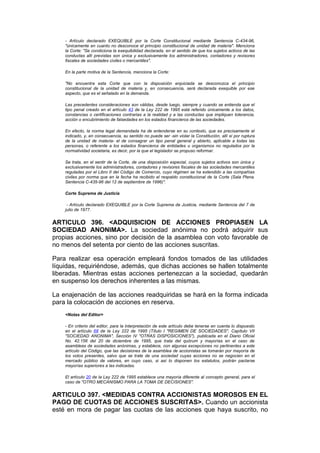 - Artículo declarado EXEQUIBLE por la Corte Constitucional mediante Sentencia C-434-96,
    "únicamente en cuanto no desconoce el principio constitucional de unidad de materia". Menciona
    la Corte: "Se condiciona la exequibilidad declarada, en el sentido de que los sujetos activos de las
    conductas allí previstas son única y exclusivamente los administradores, contadores y revisores
    fiscales de sociedades civiles o mercantiles".

    En la parte motiva de la Sentencia, menciona la Corte:

    "No encuentra esta Corte que con la disposición enjuiciada se desconozca el principio
    constitucional de la unidad de materia y, en consecuencia, será declarada exequible por ese
    aspecto, que es el señalado en la demanda.

    Las precedentes consideraciones son válidas, desde luego, siempre y cuando se entienda que el
    tipo penal creado en el artículo 43 de la Ley 222 de 1995 está referido únicamente a los datos,
    constancias o certificaciones contrarias a la realidad y a las conductas que impliquen tolerancia,
    acción o encubrimiento de falsedades en los estados financieros de las sociedades.

    En efecto, la norma legal demandada ha de entenderse en su contexto, que es precisamente el
    indicado, y, en consecuencia, su sentido no puede ser -sin violar la Constitución, allí sí por ruptura
    de la unidad de materia- el de consagrar un tipo penal general y abierto, aplicable a todas las
    personas, o referente a los estados financieros de entidades u organismos no regulados por la
    normatividad societaria, es decir, por la que el legislador se propuso reformar.

    Se trata, en el sentir de la Corte, de una disposición especial, cuyos sujetos activos son única y
    exclusivamente los administradores, contadores y revisores fiscales de las sociedades mercantiles
    reguladas por el Libro II del Código de Comercio, cuyo régimen se ha extendido a las compañías
    civiles por norma que en la fecha ha recibido el respaldo constitucional de la Corte (Sala Plena.
    Sentencia C-435-96 del 12 de septiembre de 1996)".

    Corte Suprema de Justicia

     - Artículo declarado EXEQUIBLE por la Corte Suprema de Justicia, mediante Sentencia del 7 de
    julio de 1977.


ARTICULO 396. <ADQUISICION DE ACCIONES PROPIASEN LA
SOCIEDAD ANONIMA>. La sociedad anónima no podrá adquirir sus
propias acciones, sino por decisión de la asamblea con voto favorable de
no menos del setenta por ciento de las acciones suscritas.

Para realizar esa operación empleará fondos tomados de las utilidades
líquidas, requiriéndose, además, que dichas acciones se hallen totalmente
liberadas. Mientras estas acciones pertenezcan a la sociedad, quedarán
en suspenso los derechos inherentes a las mismas.

La enajenación de las acciones readquiridas se hará en la forma indicada
para la colocación de acciones en reserva.
    <Notas del Editor>

    - En criterio del editor, para la interpretación de este artículo debe tenerse en cuenta lo dispuesto
    en el artículo 68 de la Ley 222 de 1995 (Título I "REGIMEN DE SOCIEDADES", Capítulo VII
    "SOCIEDAD ANONIMA", Sección IV "OTRAS DISPOSICIONES"), publicada en el Diario Oficial
    No. 42.156 del 20 de diciembre de 1995, que trata del quórum y mayorías en el caso de
    asambleas de sociedades anónimas, y establece, con algunas excepciones no pertinentes a este
    artículo del Código, que las decisiones de la asamblea de accionistas se tomarán por mayoría de
    los votos presentes, salvo que se trate de una sociedad cuyas acciones no se negocien en el
    mercado público de valores, en cuyo caso, si así lo disponen los estatutos, podrán pactarse
    mayorías superiores a las indicadas.

    El artículo 20 de la Ley 222 de 1995 establece una mayoría diferente al concepto general, para el
    caso de "OTRO MECANISMO PARA LA TOMA DE DECISIONES".


ARTICULO 397. <MEDIDAS CONTRA ACCIONISTAS MOROSOS EN EL
PAGO DE CUOTAS DE ACCIONES SUSCRITAS>. Cuando un accionista
esté en mora de pagar las cuotas de las acciones que haya suscrito, no
 