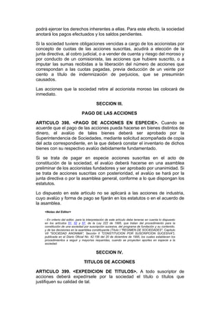 podrá ejercer los derechos inherentes a ellas. Para este efecto, la sociedad
anotará los pagos efectuados y los saldos pendientes.

Si la sociedad tuviere obligaciones vencidas a cargo de los accionistas por
concepto de cuotas de las acciones suscritas, acudirá a elección de la
junta directiva, al cobro judicial, o a vender de cuenta y riesgo del moroso y
por conducto de un comisionista, las acciones que hubiere suscrito, o a
imputar las sumas recibidas a la liberación del número de acciones que
correspondan a las cuotas pagadas, previa deducción de un veinte por
ciento a título de indemnización de perjuicios, que se presumirán
causados.

Las acciones que la sociedad retire al accionista moroso las colocará de
inmediato.

                                           SECCION III.

                                PAGO DE LAS ACCIONES

ARTICULO 398. <PAGO DE ACCIONES EN ESPECIE>. Cuando se
acuerde que el pago de las acciones pueda hacerse en bienes distintos de
dinero, el avalúo de tales bienes deberá ser aprobado por la
Superintendencia de Sociedades, mediante solicitud acompañada de copia
del acta correspondiente, en la que deberá constar el inventario de dichos
bienes con su respectivo avalúo debidamente fundamentado.

Si se trata de pagar en especie acciones suscritas en el acto de
constitución de la sociedad, el avalúo deberá hacerse en una asamblea
preliminar de los accionistas fundadores y ser aprobado por unanimidad. Si
se trata de acciones suscritas con posterioridad, el avalúo se hará por la
junta directiva o por la asamblea general, conforme a lo que dispongan los
estatutos.

Lo dispuesto en este artículo no se aplicará a las acciones de industria,
cuyo avalúo y forma de pago se fijarán en los estatutos o en el acuerdo de
la asamblea.
    <Notas del Editor>

    - En criterio del editor, para la interpretación de este artículo debe tenerse en cuenta lo dispuesto
    en los artículos 51, 52 y 57, de la Ley 222 de 1995, que tratan del procedimiento para la
    constitución de una sociedad por suscripción sucesiva, del programa de fundación y su contenido,
    y de las decisiones en la asamblea constituyente (Título I "REGIMEN DE SOCIEDADES", Capítulo
    VII "SOCIEDAD ANONIMA", Sección II "CONSTITUCION POR SUSCRIPCION SUCESIVA"),
    publicada en el Diario Oficial No. 42.156 del 20 de diciembre de 1995, los cuales establecen los
    procedimientos a seguir y mayorías requeridas, cuando se proyecten aportes en especie a la
    sociedad.


                                           SECCION IV.

                                  TITULOS DE ACCIONES

ARTICULO 399. <EXPEDICION DE TITULOS>. A todo suscriptor de
acciones deberá expedírsele por la sociedad el título o títulos que
justifiquen su calidad de tal.
 