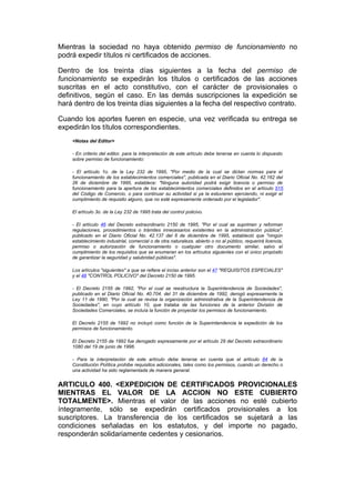 Mientras la sociedad no haya obtenido permiso de funcionamiento no
podrá expedir títulos ni certificados de acciones.

Dentro de los treinta días siguientes a la fecha del permiso de
funcionamiento se expedirán los títulos o certificados de las acciones
suscritas en el acto constitutivo, con el carácter de provisionales o
definitivos, según el caso. En las demás suscripciones la expedición se
hará dentro de los treinta días siguientes a la fecha del respectivo contrato.

Cuando los aportes fueren en especie, una vez verificada su entrega se
expedirán los títulos correspondientes.
    <Notas del Editor>

    - En criterio del editor, para la interpretación de este artículo debe tenerse en cuenta lo dispuesto
    sobre permiso de funcionamiento:

    - El artículo 1o. de la Ley 232 de 1995, "Por medio de la cual se dictan normas para el
    funcionamiento de los establecimientos comerciales", publicada en el Diario Oficial No. 42.162 del
    26 de diciembre de 1995, establece: "Ninguna autoridad podrá exigir licencia o permiso de
    funcionamiento para la apertura de los establecimientos comerciales definidos en el artículo 515
    del Código de Comercio, o para continuar su actividad si ya la estuvieren ejerciendo, ni exigir el
    cumplimiento de requisito alguno, que no esté expresamente ordenado por el legislador".

    El artículo 3o. de la Ley 232 de 1995 trata del control policivo.

    - El artículo 46 del Decreto extraordinario 2150 de 1995, "Por el cual se suprimen y reforman
    regulaciones, procedimientos o trámites innecesarios existentes en la administración pública",
    publicado en el Diario Oficial No. 42.137 del 6 de diciembre de 1995, estableció que "ningún
    establecimiento industrial, comercial o de otra naturaleza, abierto o no al público, requerirá licencia,
    permiso o autorización de funcionamiento o cualquier otro documento similar, salvo el
    cumplimiento de los requisitos que se enumeran en los artículos siguientes con el único propósito
    de garantizar la seguridad y salubridad públicas".

    Los artículos "siguientes" a que se refiere el inciso anterior son el 47 "REQUISITOS ESPECIALES"
    y el 48 "CONTROL POLICIVO" del Decreto 2150 de 1995.

    - El Decreto 2155 de 1992, "Por el cual se reestructura la Superintendencia de Sociedades",
    publicado en el Diario Oficial No. 40.704. del 31 de diciembre de 1992, derogó expresamente la
    Ley 11 de 1990, "Por la cual se revisa la organización administrativa de la Superintendencia de
    Sociedades", en cuyo artículo 10, que trataba de las funciones de la anterior División de
    Sociedades Comerciales, se incluía la función de proyectar los permisos de funcionamiento.

    El Decreto 2155 de 1992 no incluyó como función de la Superintendencia la expedición de los
    permisos de funcionamiento.

    El Decreto 2155 de 1992 fue derogado expresamente por el artículo 29 del Decreto extraordinario
    1080 del 19 de junio de 1996.

    - Para la interpretación de este artículo debe tenerse en cuenta que el artículo 84 de la
    Constitución Política prohibe requisitos adicionales, tales como los permisos, cuando un derecho o
    una actividad ha sido reglamentada de manera general.


ARTICULO 400. <EXPEDICION DE CERTIFICADOS PROVICIONALES
MIENTRAS EL VALOR DE LA ACCION NO ESTE CUBIERTO
TOTALMENTE>. Mientras el valor de las acciones no esté cubierto
íntegramente, sólo se expedirán certificados provisionales a los
suscriptores. La transferencia de los certificados se sujetará a las
condiciones señaladas en los estatutos, y del importe no pagado,
responderán solidariamente cedentes y cesionarios.
 
