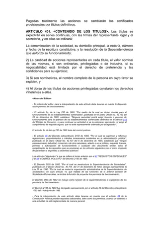 Pagadas totalmente las acciones                              se         cambiarán       los      certificados
provisionales por títulos definitivos.

ARTICULO 401. <CONTENIDO DE LOS TITULOS>. Los títulos se
expedirán en series continuas, con las firmas del representante legal y el
secretario, y en ellos se indicará:

La denominación de la sociedad, su domicilio principal, la notaría, número
y fecha de la escritura constitutiva, y la resolución de la Superintendencia
que autorizó su funcionamiento;

2) La cantidad de acciones representadas en cada título, el valor nominal
de las mismas, si son ordinarias, privilegiadas o de industria, si su
negociabilidad está limitada por el derecho de preferencia y las
condiciones para su ejercicio;

3) Si son nominativas, el nombre completo de la persona en cuyo favor se
expiden, y

4) Al dorso de los títulos de acciones privilegiadas constarán los derechos
inherentes a ellas.
    <Notas del Editor>

    - En criterio del editor, para la interpretación de este artículo debe tenerse en cuenta lo dispuesto
    sobre permiso de funcionamiento:

    - El artículo 1o. de la Ley 232 de 1995, "Por medio de la cual se dictan normas para el
    funcionamiento de los establecimientos comerciales", publicada en el Diario Oficial No. 42.162 del
    26 de diciembre de 1995, establece: "Ninguna autoridad podrá exigir licencia o permiso de
    funcionamiento para la apertura de los establecimientos comerciales definidos en el artículo 515
    del Código de Comercio, o para continuar su actividad si ya la estuvieren ejerciendo, ni exigir el
    cumplimiento de requisito alguno, que no esté expresamente ordenado por el legislador".

    El artículo 3o. de la Ley 232 de 1995 trata del control policivo.

    - El artículo 46 del Decreto extraordinario 2150 de 1995, "Por el cual se suprimen y reforman
    regulaciones, procedimientos o trámites innecesarios existentes en la administración pública",
    publicado en el Diario Oficial No. 42.137 del 6 de diciembre de 1995, estableció que "ningún
    establecimiento industrial, comercial o de otra naturaleza, abierto o no al público, requerirá licencia,
    permiso o autorización de funcionamiento o cualquier otro documento similar, salvo el
    cumplimiento de los requisitos que se enumeran en los artículos siguientes con el único propósito
    de garantizar la seguridad y salubridad públicas".

    Los artículos "siguientes" a que se refiere el inciso anterior son el 47 "REQUISITOS ESPECIALES"
    y el 48 "CONTROL POLICIVO" del Decreto 2150 de 1995.

    - El Decreto 2155 de 1992, "Por el cual se reestructura la Superintendencia de Sociedades",
    publicado en el Diario Oficial No. 40.704. del 31 de diciembre de 1992, derogó expresamente la
    Ley 11 de 1990, "Por la cual se revisa la organización administrativa de la Superintendencia de
    Sociedades", en cuyo artículo 10, que trataba de las funciones de la anterior División de
    Sociedades Comerciales, se incluía la función de proyectar los permisos de funcionamiento.

    El Decreto 2155 de 1992 no incluyó como función de la Superintendencia la expedición de los
    permisos de funcionamiento.

    El Decreto 2155 de 1992 fue derogado expresamente por el artículo 29 del Decreto extraordinario
    1080 del 19 de junio de 1996.

    - Para la interpretación de este artículo debe tenerse en cuenta que el artículo 84 de la
    Constitución Política prohibe requisitos adicionales, tales como los permisos, cuando un derecho o
    una actividad ha sido reglamentada de manera general.
 