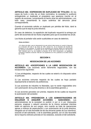 ARTICULO 402. <EXPEDICION DE DUPLICADO DE TITULOS>. En los
casos de hurto o robo de un título nominativo, la sociedad lo sustituirá
entregándole un duplicado al propietario que aparezca inscrito en el
registro de acciones, comprobando el hecho ante los administradores, y en
todo caso, presentando la copia auténtica del denuncio penal
correspondiente.

Cuando el accionista solicite un duplicado por pérdida del título, dará la
garantía que le exija la junta directiva.

En caso de deterioro, la expedición del duplicado requerirá la entrega por
parte del accionista de los títulos originales para que la sociedad los anule.

Los títulos al portador sólo serán sustituibles en caso de deterioro.
    <Notas del Editor>

    - En criterio del editor, para la interpretación de este artículo debe tenerse en cuenta lo dispuesto
    en la Decisión 291 del 21 de marzo de 1991, artículo 9o., de la Comisión del Acuerdo de
    Cartagena la cual establece: "El capital de las sociedades por acciones deberá ser representado
    por acciones nominativas". La Decisión 291 de 1991 modificó la Decisión 220 del 11 de mayo de
    1987, Decisión que a su vez modificó la Decisión 24 de 1973, incorporada a la legislación
    colombiana mediante el Decreto 1900 del 5 de septiembre de 1973, publicado en el Diario Oficial
    No. 37.981.


                                            SECCION V.

                         NEGOCIACION DE LAS ACCIONES

ARTICULO 403. <EXCEPCIONES A LA LIBRE NEGOCIACION DE
ACCIONES>. Las acciones serán libremente negociables, con las
excepciones siguientes:

1) Las privilegiadas, respecto de las cuales se estará a lo dispuesto sobre
el particular;

2) Las acciones comunes respecto de las cuales se haya pactado
expresamente el derecho de preferencia;

3) Las acciones de industria no liberadas, que no serán negociables sino
con autorización de la junta directiva o de la asamblea general, y

4) Las acciones gravadas con prenda, respecto de las cuales se requerirá
la autorización del acreedor.

ARTICULO 404. <PROHIBICION A LOS ADMINISTRADORES DE
ENAJENAR O ADQUIRIR ACCIONES - SANCIONES>. Los
administradores de la sociedad no podrán ni por sí ni por interpuesta
persona, enajenar o adquirir acciones de la misma sociedad mientras
estén en ejercicio de sus cargos, sino cuando se trate de operaciones
ajenas a motivos de especulación y con autorización de la junta directiva,
otorgada con el voto favorable de las dos terceras partes de sus miembros,
excluido el del solicitante, o de la asamblea general, con el voto favorable
de la mayoría ordinaria prevista en los estatutos, excluido el del solicitante.
 