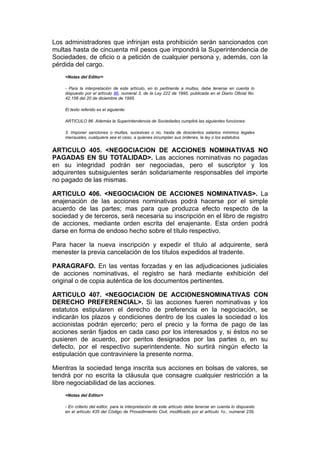 Los administradores que infrinjan esta prohibición serán sancionados con
multas hasta de cincuenta mil pesos que impondrá la Superintendencia de
Sociedades, de oficio o a petición de cualquier persona y, además, con la
pérdida del cargo.
    <Notas del Editor>

    - Para la interpretación de este artículo, en lo pertinente a multas, debe tenerse en cuenta lo
    dispuesto por el artículo 86, numeral 3, de la Ley 222 de 1995, publicada en el Diario Oficial No.
    42.156 del 20 de diciembre de 1995.

    El texto referido es el siguiente:

    ARTICULO 86. Además la Superintendencia de Sociedades cumplirá las siguientes funciones:

    3. Imponer sanciones o multas, sucesivas o no, hasta de doscientos salarios mínimos legales
    mensuales, cualquiera sea el caso, a quienes incumplan sus órdenes, la ley o los estatutos.


ARTICULO 405. <NEGOCIACION DE ACCIONES NOMINATIVAS NO
PAGADAS EN SU TOTALIDAD>. Las acciones nominativas no pagadas
en su integridad podrán ser negociadas, pero el suscriptor y los
adquirentes subsiguientes serán solidariamente responsables del importe
no pagado de las mismas.

ARTICULO 406. <NEGOCIACION DE ACCIONES NOMINATIVAS>. La
enajenación de las acciones nominativas podrá hacerse por el simple
acuerdo de las partes; mas para que produzca efecto respecto de la
sociedad y de terceros, será necesaria su inscripción en el libro de registro
de acciones, mediante orden escrita del enajenante. Esta orden podrá
darse en forma de endoso hecho sobre el título respectivo.

Para hacer la nueva inscripción y expedir el título al adquirente, será
menester la previa cancelación de los títulos expedidos al tradente.

PARAGRAFO. En las ventas forzadas y en las adjudicaciones judiciales
de acciones nominativas, el registro se hará mediante exhibición del
original o de copia auténtica de los documentos pertinentes.

ARTICULO 407. <NEGOCIACION DE ACCIONESNOMINATIVAS CON
DERECHO PREFERENCIAL>. Si las acciones fueren nominativas y los
estatutos estipularen el derecho de preferencia en la negociación, se
indicarán los plazos y condiciones dentro de los cuales la sociedad o los
accionistas podrán ejercerlo; pero el precio y la forma de pago de las
acciones serán fijados en cada caso por los interesados y, si éstos no se
pusieren de acuerdo, por peritos designados por las partes o, en su
defecto, por el respectivo superintendente. No surtirá ningún efecto la
estipulación que contraviniere la presente norma.

Mientras la sociedad tenga inscrita sus acciones en bolsas de valores, se
tendrá por no escrita la cláusula que consagre cualquier restricción a la
libre negociabilidad de las acciones.
    <Notas del Editor>

    - En criterio del editor, para la interpretación de este artículo debe tenerse en cuenta lo dispuesto
    en el artículo 435 del Código de Procedimiento Civil, modificado por el artículo 1o., numeral 239,
 
