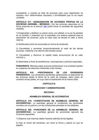 competente, o cuando se trate de acciones para cuya negociación se
requiera <sic> determinados requisitos o formalidades que no se hayan
cumplido.

ARTICULO 417. <ADQUISISICION DE ACCIONES PROPIAS DE LA
SOCIEDAD ANONIMA - MEDIDAS>. Con las acciones adquiridas en la
forma prescrita en el artículo 396 podrá tomar la sociedad las siguientes
medidas:

1) Enajenarlas y distribuir su precio como una utilidad, si no se ha pactado
en el contrato u ordenado por la asamblea una reserva especial para la
adquisición de acciones, pues en este caso se llevará el valor a dicha
reserva;

2) Distribuirlas entre los accionistas en forma de dividendo;

3) Cancelarlas y aumentar proporcionalmente el valor de las demás
acciones, mediante una reforma del contrato social;

4) Cancelarlas y disminuir el capital hasta concurrencia de su valor
nominal, y

5) Destinarlas a fines de beneficencia, recompensas o premios especiales.

PARAGRAFO. Mientras estas acciones pertenezcan a la sociedad quedan
en suspenso los derechos inherentes a las mismas.

ARTICULO        418.     <PERTENENCIA         DE     LOS     DIVIDENDOS
PENDIENTES>. Los dividendos pendientes pertenecerán al adquirente de
las acciones desde la fecha de la carta de traspaso, salvo pacto en
contrario de las partes, en cuyo caso lo expresarán en la misma carta.

                               CAPITULO III.

                    DIRECCION Y ADMINISTRACION

                                SECCION I.

               ASAMBLEA GENERAL DE ACCIONISTAS

ARTICULO 419. <CONSTITUCION DE ASAMBLEA GENERAL DE
ACCIONISTAS>. La asamblea general la constituirán los accionistas
reunidos con el quórum y en las condiciones previstas en los estatutos.

ARTICULO 420. <FUNCIONES DE LA ASAMBLEA GENERAL DE
ACCIONISTAS>. La asamblea general de accionistas ejercerá las
funciones siguientes:

1) Disponer qué reservas deben hacerse además de las legales;

2) Fijar el monto del dividendo, así como la forma y plazos en que se
pagará;
 