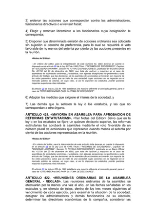 3) ordenar las acciones que correspondan contra los administradores,
funcionarios directivos o el revisor fiscal;

4) Elegir y remover libremente a los funcionarios cuya designación le
corresponda;

5) Disponer que determinada emisión de acciones ordinarias sea colocada
sin sujeción al derecho de preferencia, para lo cual se requerirá el voto
favorable de no menos del setenta por ciento de las acciones presentes en
la reunión.
    <Notas del Editor>

    - En criterio del editor, para la interpretación de este numeral 5o. debe tenerse en cuenta lo
    dispuesto en el artículo 68 de la Ley 222 de 1995 (Título I "REGIMEN DE SOCIEDADES", Capítulo
    VII "SOCIEDAD ANONIMA", Sección IV "OTRAS DISPOSICIONES"), publicada en el Diario Oficial
    No. 42.156 del 20 de diciembre de 1995, que trata del quórum y mayorías en el caso de
    asambleas de sociedades anónimas, y establece, con algunas excepciones no pertinentes a este
    artículo del Código, que las decisiones de la asamblea de accionistas se tomarán por mayoría de
    los votos presentes, salvo que se trate de una sociedad cuyas acciones no se negocien en el
    mercado público de valores, en cuyo caso, si así lo disponen los estatutos, podrán pactarse
    mayorías superiores a las indicadas.

    El artículo 20 de la Ley 222 de 1995 establece una mayoría diferente al concepto general, para el
    caso de "OTRO MECANISMO PARA LA TOMA DE DECISIONES".


6) Adoptar las medidas que exigiere el interés de la sociedad, y

7) Las demás que le señalen la ley o los estatutos, y las que no
correspondan a otro órgano.

ARTICULO 421. <MAYORIA EN ASAMBLEA PARA APROBACION DE
REFORMAS ESTATUTARIAS>. <Ver Notas del Editor> Salvo que en la
ley o en los estatutos se fijare un quórum decisorio superior, las reformas
estatutarias las aprobará la asamblea mediante el voto favorable de un
número plural de accionistas que represente cuando menos el setenta por
ciento de las acciones representadas en la reunión.
    <Notas del Editor>

    - En criterio del editor, para la interpretación de este artículo debe tenerse en cuenta lo dispuesto
    en el artículo 68 de la Ley 222 de 1995 (Título I "REGIMEN DE SOCIEDADES", Capítulo VII
    "SOCIEDAD ANONIMA", Sección IV "OTRAS DISPOSICIONES"), publicada en el Diario Oficial
    No. 42.156 del 20 de diciembre de 1995, que trata del quórum y mayorías en el caso de
    asambleas de sociedades anónimas, y establece, con algunas excepciones no pertinentes a este
    artículo del Código, que las decisiones de la asamblea de accionistas se tomarán por mayoría de
    los votos presentes, salvo que se trate de una sociedad cuyas acciones no se negocien en el
    mercado público de valores, en cuyo caso, si así lo disponen los estatutos, podrán pactarse
    mayorías superiores a las indicadas.

    El artículo 20 de la Ley 222 de 1995 establece una mayoría diferente al concepto general, para el
    caso de "OTRO MECANISMO PARA LA TOMA DE DECISIONES".


ARTICULO 422. <REUNIONES ORDINARIAS DE LA ASAMBLEA
GENERAL - REGLAS>. Las reuniones ordinarias de la asamblea se
efectuarán por lo menos una vez al año, en las fechas señaladas en los
estatutos y, en silencio de éstos, dentro de los tres meses siguientes al
vencimiento de cada ejercicio, para examinar la situación de la sociedad,
designar los administradores y demás funcionarios de su elección,
determinar las directrices económicas de la compañía, considerar las
 