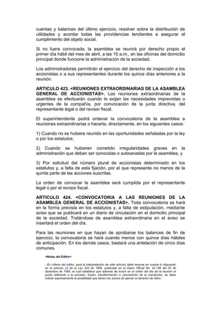 cuentas y balances del último ejercicio, resolver sobre la distribución de
utilidades y acordar todas las providencias tendientes a asegurar el
cumplimiento del objeto social.

Si no fuere convocada, la asamblea se reunirá por derecho propio el
primer día hábil del mes de abril, a las 10 a.m., en las oficinas del domicilio
principal donde funcione la administración de la sociedad.

Los administradores permitirán el ejercicio del derecho de inspección a los
accionistas o a sus representantes durante los quince días anteriores a la
reunión.

ARTICULO 423. <REUNIONES EXTRAORDINARIAS DE LA ASAMBLEA
GENERAL DE ACCIONISTAS>. Las reuniones extraordinarias de la
asamblea se efectuarán cuando lo exijan las necesidades imprevistas o
urgentes de la compañía, por convocación de la junta directiva, del
representante legal o del revisor fiscal.

El superintendente podrá ordenar la convocatoria de la asamblea a
reuniones extraordinarias o hacerla, directamente, en los siguientes casos:

1) Cuando no se hubiere reunido en las oportunidades señaladas por la ley
o por los estatutos;

2) Cuando se hubieren cometido irregularidades graves en la
administración que deban ser conocidas o subsanadas por la asamblea, y

3) Por solicitud del número plural de accionistas determinado en los
estatutos y, a falta de esta fijación, por el que represente no menos de la
quinta parte de las acciones suscritas.

La orden de convocar la asamblea será cumplida por el representante
legal o por el revisor fiscal.

ARTICULO 424. <CONVOCATORIA A LAS REUNIONES DE LA
ASAMBLEA GENERAL DE ACCIONISTAS>. Toda convocatoria se hará
en la forma prevista en los estatutos y, a falta de estipulación, mediante
aviso que se publicará en un diario de circulación en el domicilio principal
de la sociedad. Tratándose de asamblea extraordinaria en el aviso se
insertará el orden del día.

Para las reuniones en que hayan de aprobarse los balances de fin de
ejercicio, la convocatoria se hará cuando menos con quince días hábiles
de anticipación. En los demás casos, bastará una antelación de cinco días
comunes.
    <Notas del Editor>

    - En criterio del editor, para la interpretación de este artículo debe tenerse en cuenta lo dispuesto
    en el artículo 13 de la Ley 222 de 1995, publicada en el Diario Oficial No. 42.156 del 20 de
    diciembre de 1995, el cual establece que además de incluir en el orden del día de la reunión el
    punto referente a la escisión, fusión, transformación o cancelación de la inscripción, se debe
    indicar expresamente la posibilidad que tienen los socios de ejercer el derecho de retiro.
 