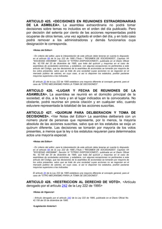 ARTICULO 425. <DECISIONES EN REUNIONES ESTRAORDINARIAS
DE LA ASMBLEA>. La asamblea extraordinaria no podrá tomar
decisiones sobre temas no incluidos en el orden del día publicado. Pero
por decisión del setenta por ciento de las acciones representadas podrá
ocuparse de otros temas, una vez agotado el orden del día, y en todo caso
podrá remover a los administradores y demás funcionarios cuya
designación le corresponda.
    <Notas del Editor>

    - En criterio del editor, para la interpretación de este artículo debe tenerse en cuenta lo dispuesto
    en el artículo 68 de la Ley 222 de 1995 (Título I "REGIMEN DE SOCIEDADES", Capítulo VII
    "SOCIEDAD ANONIMA", Sección IV "OTRAS DISPOSICIONES"), publicada en el Diario Oficial
    No. 42.156 del 20 de diciembre de 1995, que trata del quórum y mayorías en el caso de
    asambleas de sociedades anónimas, y establece, con algunas excepciones no pertinentes a este
    artículo del Código, que las decisiones de la asamblea de accionistas se tomarán por mayoría de
    los votos presentes, salvo que se trate de una sociedad cuyas acciones no se negocien en el
    mercado público de valores, en cuyo caso, si así lo disponen los estatutos, podrán pactarse
    mayorías superiores a las indicadas.

    El artículo 20 de la Ley 222 de 1995 establece una mayoría diferente al concepto general, para el
    caso de "OTRO MECANISMO PARA LA TOMA DE DECISIONES".


ARTICULO 426. <LUGAR Y FECHA DE REUNIONES DE LA
ASAMBLEA>. La asamblea se reunirá en el domicilio principal de la
sociedad, el día, a la hora y en el lugar indicados en la convocatoria. No
obstante, podrá reunirse sin previa citación y en cualquier sitio, cuando
estuviere representada la totalidad de las acciones suscritas.

ARTICULO 427. <QUORUM PARA DELIBERACION Y TOMA DE
DECISIONES>. <Ver Notas del Editor> La asamblea deliberará con un
número plural de personas que represente, por lo menos, la mayoría
absoluta de las acciones suscritas, salvo que en los estatutos se exija un
quórum diferente. Las decisiones se tomarán por mayoría de los votos
presentes, a menos que la ley o los estatutos requieran para determinados
actos una mayoría especial.
    <Notas del Editor>

    - En criterio del editor, para la interpretación de este artículo debe tenerse en cuenta lo dispuesto
    en el artículo 68 de la Ley 222 de 1995 (Título I "REGIMEN DE SOCIEDADES", Capítulo VII
    "SOCIEDAD ANONIMA", Sección IV "OTRAS DISPOSICIONES"), publicada en el Diario Oficial
    No. 42.156 del 20 de diciembre de 1995, que trata del quórum y mayorías en el caso de
    asambleas de sociedades anónimas, y establece, con algunas excepciones no pertinentes a este
    artículo del Código, que las decisiones de la asamblea de accionistas se tomarán por mayoría de
    los votos presentes, salvo que se trate de una sociedad cuyas acciones no se negocien en el
    mercado público de valores, en cuyo caso, si así lo disponen los estatutos, podrán pactarse
    mayorías superiores a las indicadas.

    El artículo 20 de la Ley 222 de 1995 establece una mayoría diferente al concepto general, para el
    caso de "OTRO MECANISMO PARA LA TOMA DE DECISIONES".


ARTICULO 428. <RESTRICCION AL DERECHO DE VOTO>. <Artículo
derogado por el artículo 242 de la Ley 222 de 1995>
    <Notas de Vigencia>

    - Artículo derogado por el artículo 242 de la Ley 222 de 1995, publicada en el Diario Oficial No.
    42.156 del 20 de diciembre de 1995.

    <Legislación Anterior>
 