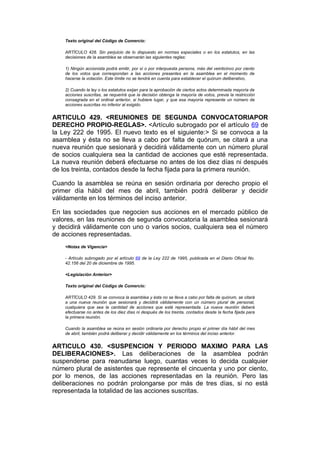 Texto original del Código de Comercio:

    ARTÍCULO 428. Sin perjuicio de lo dispuesto en normas especiales o en los estatutos, en las
    decisiones de la asamblea se observarán las siguientes reglas:

    1) Ningún accionista podrá emitir, por sí o por interpuesta persona, más del veinticinco por ciento
    de los votos que correspondan a las acciones presentes en la asamblea en el momento de
    hacerse la votación. Este límite no se tendrá en cuenta para establecer el quórum deliberativo,

    2) Cuando la ley o los estatutos exijan para la aprobación de ciertos actos determinada mayoría de
    acciones suscritas, se requerirá que la decisión obtenga la mayoría de votos, previa la restricción
    consagrada en el ordinal anterior, si hubiere lugar, y que esa mayoría represente un número de
    acciones suscritas no inferior al exigido.


ARTICULO 429. <REUNIONES DE SEGUNDA CONVOCATORIAPOR
DERECHO PROPIO-REGLAS>. <Artículo subrogado por el artículo 69 de
la Ley 222 de 1995. El nuevo texto es el siguiente:> Si se convoca a la
asamblea y ésta no se lleva a cabo por falta de quórum, se citará a una
nueva reunión que sesionará y decidirá válidamente con un número plural
de socios cualquiera sea la cantidad de acciones que esté representada.
La nueva reunión deberá efectuarse no antes de los diez días ni después
de los treinta, contados desde la fecha fijada para la primera reunión.

Cuando la asamblea se reúna en sesión ordinaria por derecho propio el
primer día hábil del mes de abril, también podrá deliberar y decidir
válidamente en los términos del inciso anterior.

En las sociedades que negocien sus acciones en el mercado público de
valores, en las reuniones de segunda convocatoria la asamblea sesionará
y decidirá válidamente con uno o varios socios, cualquiera sea el número
de acciones representadas.
    <Notas de Vigencia>

    - Artículo subrogado por el artículo 69 de la Ley 222 de 1995, publicada en el Diario Oficial No.
    42.156 del 20 de diciembre de 1995.

    <Legislación Anterior>

    Texto original del Código de Comercio:

    ARTÍCULO 429. Si se convoca la asamblea y ésta no se lleva a cabo por falta de quórum, se citará
    a una nueva reunión que sesionará y decidirá válidamente con un número plural de personal,
    cualquiera que sea la cantidad de acciones que esté representada. La nueva reunión deberá
    efectuarse no antes de los diez días ni después de los treinta, contados desde la fecha fijada para
    la primera reunión.

    Cuando la asamblea se reúna en sesión ordinaria por derecho propio el primer día hábil del mes
    de abril, también podrá deliberar y decidir válidamente en los términos del inciso anterior.


ARTICULO 430. <SUSPENCION Y PERIODO MAXIMO PARA LAS
DELIBERACIONES>. Las deliberaciones de la asamblea podrán
suspenderse para reanudarse luego, cuantas veces lo decida cualquier
número plural de asistentes que represente el cincuenta y uno por ciento,
por lo menos, de las acciones representadas en la reunión. Pero las
deliberaciones no podrán prolongarse por más de tres días, si no está
representada la totalidad de las acciones suscritas.
 