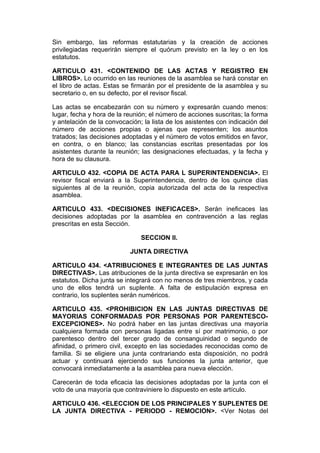 Sin embargo, las reformas estatutarias y la creación de acciones
privilegiadas requerirán siempre el quórum previsto en la ley o en los
estatutos.

ARTICULO 431. <CONTENIDO DE LAS ACTAS Y REGISTRO EN
LIBROS>. Lo ocurrido en las reuniones de la asamblea se hará constar en
el libro de actas. Estas se firmarán por el presidente de la asamblea y su
secretario o, en su defecto, por el revisor fiscal.

Las actas se encabezarán con su número y expresarán cuando menos:
lugar, fecha y hora de la reunión; el número de acciones suscritas; la forma
y antelación de la convocación; la lista de los asistentes con indicación del
número de acciones propias o ajenas que representen; los asuntos
tratados; las decisiones adoptadas y el número de votos emitidos en favor,
en contra, o en blanco; las constancias escritas presentadas por los
asistentes durante la reunión; las designaciones efectuadas, y la fecha y
hora de su clausura.

ARTICULO 432. <COPIA DE ACTA PARA L SUPERINTENDENCIA>. El
revisor fiscal enviará a la Superintendencia, dentro de los quince días
siguientes al de la reunión, copia autorizada del acta de la respectiva
asamblea.

ARTICULO 433. <DECISIONES INEFICACES>. Serán ineficaces las
decisiones adoptadas por la asamblea en contravención a las reglas
prescritas en esta Sección.

                               SECCION II.

                           JUNTA DIRECTIVA

ARTICULO 434. <ATRIBUCIONES E INTEGRANTES DE LAS JUNTAS
DIRECTIVAS>. Las atribuciones de la junta directiva se expresarán en los
estatutos. Dicha junta se integrará con no menos de tres miembros, y cada
uno de ellos tendrá un suplente. A falta de estipulación expresa en
contrario, los suplentes serán numéricos.

ARTICULO 435. <PROHIBICION EN LAS JUNTAS DIRECTIVAS DE
MAYORIAS CONFORMADAS POR PERSONAS POR PARENTESCO-
EXCEPCIONES>. No podrá haber en las juntas directivas una mayoría
cualquiera formada con personas ligadas entre sí por matrimonio, o por
parentesco dentro del tercer grado de consanguinidad o segundo de
afinidad, o primero civil, excepto en las sociedades reconocidas como de
familia. Si se eligiere una junta contrariando esta disposición, no podrá
actuar y continuará ejerciendo sus funciones la junta anterior, que
convocará inmediatamente a la asamblea para nueva elección.

Carecerán de toda eficacia las decisiones adoptadas por la junta con el
voto de una mayoría que contraviniere lo dispuesto en este artículo.

ARTICULO 436. <ELECCION DE LOS PRINCIPALES Y SUPLENTES DE
LA JUNTA DIRECTIVA - PERIODO - REMOCION>. <Ver Notas del
 