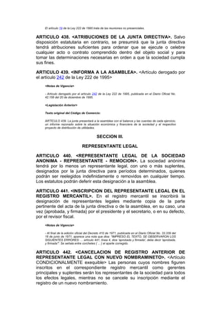 El artículo 19 de la Ley 222 de 1995 trata de las reuniones no presenciales.


ARTICULO 438. <ATRIBUCIONES DE LA JUNTA DIRECTIVA>. Salvo
disposición estatutaria en contrario, se presumirá que la junta directiva
tendrá atribuciones suficientes para ordenar que se ejecute o celebre
cualquier acto o contrato comprendido dentro del objeto social y para
tomar las determinaciones necesarias en orden a que la sociedad cumpla
sus fines.

ARTICULO 439. <INFORMA A LA ASAMBLEA>. <Artículo derogado por
el artículo 242 de la Ley 222 de 1995>
    <Notas de Vigencia>

    - Artículo derogado por el artículo 242 de la Ley 222 de 1995, publicada en el Diario Oficial No.
    42.156 del 20 de diciembre de 1995.

    <Legislación Anterior>

    Texto original del Código de Comercio:

    ARTÍCULO 439. La junta presentará a la asamblea con el balance y las cuentas de cada ejercicio,
    un informe razonado sobre la situación económica y financiera de la sociedad y el respectivo
    proyecto de distribución de utilidades.


                                            SECCION III.

                                 REPRESENTANTE LEGAL

ARTICULO 440. <REPRESENTANTE LEGAL DE LA SOCIEDAD
ANONIMA - REPRESENTANTE - REMOCION>. La sociedad anónima
tendrá por lo menos un representante legal, con uno o más suplentes,
designados por la junta directiva para períodos determinados, quienes
podrán ser reelegidos indefinidamente o removidos en cualquier tiempo.
Los estatutos podrán deferir esta designación a la asamblea.

ARTICULO 441. <INSCRIPCION DEL REPRESENTANTE LEGAL EN EL
REGISTRO MERCANTIL>. En el registro mercantil se inscribirá la
designación de representantes legales mediante copia de la parte
pertinente del acta de la junta directiva o de la asamblea, en su caso, una
vez {aprobada, y firmada} por el presidente y el secretario, o en su defecto,
por el revisor fiscal.
    <Notas de Vigencia>

    - Al final de la edición oficial del Decreto 410 de 1971, publicada en el Diario Oficial No. 33.339 del
    16 de junio de 1971, aparece una nota que dice: "IMPRESO EL TEXTO, SE OBSERVARON LOS
    SIGUIENTES ERRORES: ... artículo 441, línea 4, dice 'aprobada y firmada', debe decir 'aprobada,
    y firmada'". Se señala entre corchetes { ... } el aparte corregido.


ARTICULO 442. <CANCELACION DE REGISTRO ANTERIOR DE
REPRESENTANTE LEGAL CON NUEVO NOMBRAMINETO>. <Artículo
CONDICIONALMENTE exequible> Las personas cuyos nombres figuren
inscritos en el correspondiente registro mercantil como gerentes
principales y suplentes serán los representantes de la sociedad para todos
los efectos legales, mientras no se cancele su inscripción mediante el
registro de un nuevo nombramiento.
 