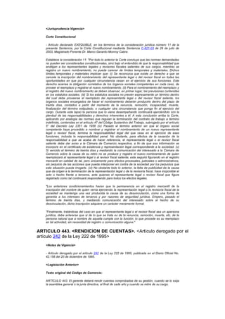 <Jurisprudencia Vigencia>

   Corte Constitucional

   - Artículo declarado EXEQUIBLE, en los términos de la consideración jurídica número 11 de la
   presente Sentencia, por la Corte Constitucional mediante Sentencia C-621-03 de 29 de julio de
   2003, Magistrado Ponente Dr. Marco Gerardo Monroy Cabra.

   Establece la consideración 11: "Por todo lo anterior la Corte concluye que las normas demandadas
   no pueden ser consideradas constitucionales, sino bajo el entendido de que la responsabilidad que
   endilgan a los representantes legales y revisores fiscales salientes de sus cargos, mientras se
   registra un nuevo nombramiento, no puede carecer de límites temporales y materiales. Dichos
   límites temporales y materiales implican que: (i) Se reconozca que existe un derecho a que se
   cancele la inscripción del nombramiento del representante legal o del revisor fiscal en todas las
   oportunidades en que por cualquier circunstancia cesan en el ejercicio de sus funciones. Este
   derecho acarrea la obligación correlativa de los órganos sociales competentes en cada caso, de
   proveer el reemplazo y registrar el nuevo nombramiento. (ii) Para el nombramiento del reemplazo y
   el registro del nuevo nombramiento se deben observar, en primer lugar, las previsiones contenidas
   en los estatutos sociales. (iii) Si los estatutos sociales no prevén expresamente un término dentro
   del cual debe proveerse el reemplazo del representante legal o del revisor fiscal saliente, los
   órganos sociales encargados de hacer el nombramiento deberán producirlo dentro del plazo de
   treinta días, contados a partir del momento de la renuncia, remoción, incapacidad, muerte,
   finalización del término estipulado, o cualquier otra circunstancia que ponga fin al ejercicio del
   cargo. Durante este lapso la persona que lo viene desempeñando continuará ejerciéndolo con la
   plenitud de las responsabilidades y derechos inherentes a él. A esta conclusión arriba la Corte,
   aplicando por analogía las normas que regulan la terminación del contrato de trabajo a término
   indefinido, contenidas en el artículo 47 del Código Sustantivo del Trabajo, subrogado por el artículo
   5° del Decreto Ley 2351 de 1956 (iv) Pasado el término anterior sin que el órgano social
   competente haya procedido a nombrar y registrar el nombramiento de un nuevo representante
   legal o revisor fiscal, termina la responsabilidad legal del que cesa en el ejercicio de esas
   funciones, incluida la responsabilidad penal. No obstante, para efectos de la cesación de la
   responsabilidad a que se acaba de hacer referencia, el representante legal o el revisor fiscal
   saliente debe dar aviso a la Cámara de Comercio respectiva, a fin de que esa información se
   incorpore en el certificado de existencia y representación legal correspondiente a la sociedad. (v)
   Si vencido el término de treinta días y mediando la comunicación del interesado a la Cámara de
   Comercio sobre la causa de su retiro no se produce y registra el nuevo nombramiento de quien
   reemplazará al representante legal o al revisor fiscal saliente, este seguirá figurando en el registro
   mercantil en calidad de tal, pero únicamente para efectos procesales, judiciales o administrativos,
   sin perjuicio de las acciones que pueda interponer en contra de la sociedad por los perjuicios que
   esta situación pueda irrogarle. (vi) No obstante todo lo anterior, la falta de publicidad de la causa
   que da origen a la terminación de la representación legal o de la revisoría fiscal, hace inoponible el
   acto o hecho frente a terceros, ante quienes el representante legal o revisor fiscal que figure
   registrado como tal continuará respondiendo para todos los efectos legales.

   "Los anteriores condicionamientos hacen que la permanencia en el registro mercantil de la
   inscripción del nombre de quien venía ejerciendo la representación legal o la revisoría fiscal de la
   sociedad se mantenga una vez producida la causa de su desvinculación, como una forma de
   garantía a los intereses de terceros y por razones de seguridad jurídica. Empero, pasado el
   término de treinta días, y mediando comunicación del interesado sobre el hecho de su
   desvinculación, dicha inscripción adquiere un carácter meramente formal.

   "Finalmente, tratándose del caso en que el representante legal o el revisor fiscal sea un apersona
   jurídica, debe aclararse que si de lo que se trata es de la renuncia, remoción, muerte, etc. de la
   persona natural que a nombre de aquella cumple con la función, lo que procede es su reemplazo
   en tal actividad, sin necesidad de registro o comunicación alguna."


ARTICULO 443. <RENDICION DE CUENTAS>. <Artículo derogado por el
artículo 242 de la Ley 222 de 1995>
   <Notas de Vigencia>

   - Artículo derogado por el artículo 242 de la Ley 222 de 1995, publicada en el Diario Oficial No.
   42.156 del 20 de diciembre de 1995.

   <Legislación Anterior>

   Texto original del Código de Comercio:

   ARTÍCULO 443. El gerente deberá rendir cuentas comprobadas de su gestión, cuando se lo exija
   la asamblea general o la junta directiva, al final de cada año y cuando se retire de su cargo.
 