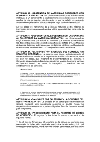 ARTICULO 35. <ABSTENCION DE MATRICULAR SOCIEDADES CON
NOMBRES YA INSCRITOS>. Las cámaras de comercio se abstendrán de
matricular a un comerciante o establecimiento de comercio con el mismo
nombre de otro ya inscrito, mientras éste no sea cancelado por orden de
autoridad competente o a solicitud de quién haya obtenido la matrícula.

En los casos de homonimia de personas naturales podrá hacerse la
inscripción siempre que con el nombre utilice algún distintivo para evitar la
confusión.

ARTICULO 36. <DOCUMENTOS QUE PUEDEN EXIGIR LAS CAMARAS
AL SOLICITARSE LA MATRICULA MERCANTIL>. Las cámaras podrán
exigir al comerciante que solicite su matrícula que acredite sumariamente
los datos indicados en la solicitud con partidas de estado civil, certificados
de bancos, balances autorizados por contadores públicos, certificados de
otras cámaras de comercio o con cualquier otro medio fehaciente.

ARTICULO 37. <SANCIONES POR EJERCICIO DEL COMERCIO SIN
REGISTRO MERCANTIL>. La persona que ejerza profesionalmente el
comercio sin estar inscrita en el registro mercantil incurrirá en multa hasta
de diez mil pesos, que impondrá la Superintendencia de Industria y
Comercio, sin perjuicio de las demás sanciones legales. La misma sanción
se aplicará cuando se omita la inscripción o matrícula de un
establecimiento de comercio.
    <Notas del Editor>

    - El Decreto 2153 de 1992 que trata de la estructura y funciones de la Superintendencia de
    Industria y Comercio, modificó en su artículo 11, el monto de las multas que se deben imponer a
    quienes ejerzan profesionalmente el comercio sin estar inscritos en el registro mercantil.

    El texto referido es el siguiente:

    ARTÍCULO 11. FUNCIONES ESPECIALES DEL SUPERINTENDENTE DELEGADO PARA LA
    PROMOCION DE LA COMPETENCIA.

    ...

    5. Imponer a las personas que ejerzan profesionalmente el comercio, sin estar matriculadas en el
    registro mercantil, multas hasta el equivalente de diecisiete (17) salarios mínimos mensuales
    legales vigentes al momento de la imposición de la sanción.


ARTICULO 38. <SANCIONES POR FALSEDAD EN LA SOLICITUD DEL
REGISTRO MERCANTIL>. La falsedad en los datos que se suministren al
registro mercantil será sancionada conforme al Código Penal. La
respectiva cámara de comercio estará obligada a formular denuncia ante el
juez competente.

ARTICULO 39. <PROCEDIMIENTO PARA EL REGISTRO DE LIBROS
DE COMERCIO>. El registro de los libros de comercio se hará en la
siguiente forma:

1) En el libro se firmará por el secretario de la cámara de comercio una
constancia de haber sido registrado, con indicación de fecha y folio del
correspondiente registro, de la persona a quien pertenezca, del uso a que
 
