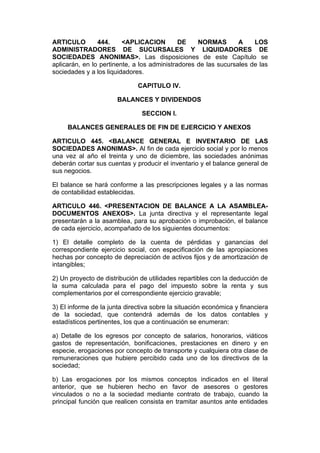 ARTICULO        444.     <APLICACION         DE    NORMAS        A    LOS
ADMINISTRADORES DE SUCURSALES Y LIQUIDADORES DE
SOCIEDADES ANONIMAS>. Las disposiciones de este Capítulo se
aplicarán, en lo pertinente, a los administradores de las sucursales de las
sociedades y a los liquidadores.

                              CAPITULO IV.

                       BALANCES Y DIVIDENDOS

                               SECCION I.

     BALANCES GENERALES DE FIN DE EJERCICIO Y ANEXOS

ARTICULO 445. <BALANCE GENERAL E INVENTARIO DE LAS
SOCIEDADES ANONIMAS>. Al fin de cada ejercicio social y por lo menos
una vez al año el treinta y uno de diciembre, las sociedades anónimas
deberán cortar sus cuentas y producir el inventario y el balance general de
sus negocios.

El balance se hará conforme a las prescripciones legales y a las normas
de contabilidad establecidas.

ARTICULO 446. <PRESENTACION DE BALANCE A LA ASAMBLEA-
DOCUMENTOS ANEXOS>. La junta directiva y el representante legal
presentarán a la asamblea, para su aprobación o improbación, el balance
de cada ejercicio, acompañado de los siguientes documentos:

1) El detalle completo de la cuenta de pérdidas y ganancias del
correspondiente ejercicio social, con especificación de las apropiaciones
hechas por concepto de depreciación de activos fijos y de amortización de
intangibles;

2) Un proyecto de distribución de utilidades repartibles con la deducción de
la suma calculada para el pago del impuesto sobre la renta y sus
complementarios por el correspondiente ejercicio gravable;

3) El informe de la junta directiva sobre la situación económica y financiera
de la sociedad, que contendrá además de los datos contables y
estadísticos pertinentes, los que a continuación se enumeran:

a) Detalle de los egresos por concepto de salarios, honorarios, viáticos
gastos de representación, bonificaciones, prestaciones en dinero y en
especie, erogaciones por concepto de transporte y cualquiera otra clase de
remuneraciones que hubiere percibido cada uno de los directivos de la
sociedad;

b) Las erogaciones por los mismos conceptos indicados en el literal
anterior, que se hubieren hecho en favor de asesores o gestores
vinculados o no a la sociedad mediante contrato de trabajo, cuando la
principal función que realicen consista en tramitar asuntos ante entidades
 