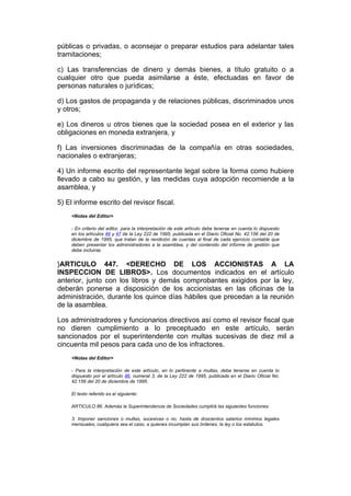 públicas o privadas, o aconsejar o preparar estudios para adelantar tales
tramitaciones;

c) Las transferencias de dinero y demás bienes, a título gratuito o a
cualquier otro que pueda asimilarse a éste, efectuadas en favor de
personas naturales o jurídicas;

d) Los gastos de propaganda y de relaciones públicas, discriminados unos
y otros;

e) Los dineros u otros bienes que la sociedad posea en el exterior y las
obligaciones en moneda extranjera, y

f) Las inversiones discriminadas de la compañía en otras sociedades,
nacionales o extranjeras;

4) Un informe escrito del representante legal sobre la forma como hubiere
llevado a cabo su gestión, y las medidas cuya adopción recomiende a la
asamblea, y

5) El informe escrito del revisor fiscal.
    <Notas del Editor>

    - En criterio del editor, para la interpretación de este artículo debe tenerse en cuenta lo dispuesto
    en los artículos 46 y 47 de la Ley 222 de 1995, publicada en el Diario Oficial No. 42.156 del 20 de
    diciembre de 1995, que tratan de la rendición de cuentas al final de cada ejercicio contable que
    deben presentar los administradores a la asamblea, y del contenido del informe de gestión que
    debe incluirse.


}ARTICULO 447. <DERECHO DE LOS ACCIONISTAS A LA
INSPECCION DE LIBROS>. Los documentos indicados en el artículo
anterior, junto con los libros y demás comprobantes exigidos por la ley,
deberán ponerse a disposición de los accionistas en las oficinas de la
administración, durante los quince días hábiles que precedan a la reunión
de la asamblea.

Los administradores y funcionarios directivos así como el revisor fiscal que
no dieren cumplimiento a lo preceptuado en este artículo, serán
sancionados por el superintendente con multas sucesivas de diez mil a
cincuenta mil pesos para cada uno de los infractores.
    <Notas del Editor>

    - Para la interpretación de este artículo, en lo pertinente a multas, debe tenerse en cuenta lo
    dispuesto por el artículo 86, numeral 3, de la Ley 222 de 1995, publicada en el Diario Oficial No.
    42.156 del 20 de diciembre de 1995.

    El texto referido es el siguiente:

    ARTICULO 86. Además la Superintendencia de Sociedades cumplirá las siguientes funciones:

    3. Imponer sanciones o multas, sucesivas o no, hasta de doscientos salarios mínimos legales
    mensuales, cualquiera sea el caso, a quienes incumplan sus órdenes, la ley o los estatutos.
 
