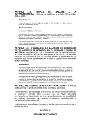 ARTICULO     448.  <COPIAS       DEL      BALANCE         A     LA
SUPERINTENDENCIA>. <Artículo derogado por el artículo 242 de la Ley
222 de 1995>
    <Notas de Vigencia>

    - Artículo derogado por el artículo 242 de la Ley 222 de 1995, publicada en el Diario Oficial No.
    42.156 del 20 de diciembre de 1995.

    <Legislación Anterior>

    Texto original del Código de Comercio:

    ARTÍCULO 448. Dentro de los treinta días siguientes a la reunión de la asamblea el representante
    legal de la sociedad remitirá a la Superintendencia una copia del balance, según el formulario
    oficial, y de los anexos que lo expliquen o justifiquen, junto con el acta de la reunión de la
    asamblea en que hubieren sido discutidos y aprobados.

    Cada vez que se presente el balance de fin de ejercicio para revisión de la Superintendencia, ésta
    ordenará las rectificaciones del caso, cuando no se ajuste a las prescripciones legales o a las
    instrucciones que se impartan.


ARTICULO 449. <PUBLICACION DE BALANCES DE SOCIEDADES
CUYAS ACCIONES SE NEGOCIEN EN EL MERCADO PUBLICO DE
VALORES>. <Ver Notas del Editor> Cuando se trate de sociedades cuyas
acciones se negocien en los mercados públicos de valores, los balances
deberán ser autorizados por un contador público y publicarse en un
periódico que circule regularmente en el lugar o lugares donde funcionen
dichos mercados.
    <Notas del Editor>

    - En criterio del editor, para la interpretación de este artículo debe tenerse en cuenta lo dispuesto
    en los artículos 37, 38 y 39 de la Ley 222 de 1995, publicada en el Diario Oficial No. 42.156 del 20
    de diciembre de 1995, que tratan de la certificación de los estados financieros por parte del
    contrador y del representante legal, del dictamen del revisor fiscal, y de la autenticidad tanto de los
    estados financieros certificados como de los dictámenes.

    - En criterio del editor, para la interpretación de este artículo debe tenerse en cuenta lo dispuesto
    en el artículo 41 de la Ley 222 de 1995, que trata de la obligación de depositar los estados
    financieros de propósito general en las Cámaras de Comercio, de la facultad de las entidades
    gubernamentales que ejerzan la inspección, vigilancia o control, de requerir un medio de publicidad
    adicional, y de la facultad de requerir la publicidad de los estados financieros intermedios.


ARTICULO 450. <ESTADO DE PERDIDAS Y GANANCIAS>. Al final de
cada ejercicio se producirá el estado de pérdidas y ganancias.

Para determinar los resultados definitivos de las operaciones realizadas en
el respectivo ejercicio será necesario que se hayan apropiado
previamente, de acuerdo con las leyes y con las normas de contabilidad,
las partidas necesarias para atender el deprecio, desvalorización y
garantía del patrimonio social.

Los inventarios se avaluarán de acuerdo con los métodos permitidos por la
legislación fiscal.

                                             SECCION II.

                                REPARTO DE UTILIDADES
 