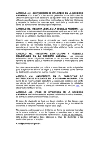 ARTICULO 451. <DISTRIBUCION DE UTILIDADES EN LA SOCIEDAD
ANONIMA>. Con sujeción a las normas generales sobre distribución de
utilidades consagradas en este Libro, se repartirán entre los accionistas las
utilidades aprobadas por la asamblea, justificadas por balances fidedignos
y después de hechas las reservas legal, estatutaria y ocasionales, así
como las apropiaciones para el pago de impuestos.

ARTICULO 452. <RESERVA LEGAL EN LA SOCIEDAD ANONIMA>. Las
sociedades anónimas constituirán una reserva legal que ascenderá por lo
menos al cincuenta por ciento del capital suscrito, formada con el diez por
ciento de las utilidades líquidas de cada ejercicio.

Cuando esta reserva llegue al cincuenta por ciento mencionado, la
sociedad no tendrá obligación de continuar llevando a esta cuenta el diez
por ciento de las utilidades líquidas. Pero si disminuyere, volverá a
apropiarse el mismo diez por ciento de tales utilidades hasta cuando la
reserva llegue nuevamente al límite fijado.

ARTICULO 453. <RESERVAS ESTATUTARIAS Y RESERVAS
OCASIONALES EN LA SOCIEDAD ANONIMA>. Las reservas
estatutarias serán obligatorias mientras no se supriman mediante una
reforma del contrato social, o mientras no alcancen el monto previsto para
las mismas.

Las reservas ocasionales que ordene la asamblea sólo serán obligatorias
para el ejercicio en el cual se hagan y la misma asamblea podrá cambiar
su destinación o distribuirlas cuando resulten innecesarias.

ARTICULO 454. <INCREMENTO EN EL PORCENTAJE DE
DISTRIBUCION DE UTILIDADES EN LA SOCIEDAD ANONIMA>. Si la
suma de las reservas legal, estatutaria y ocasionales excediere del ciento
por ciento del capital suscrito, el porcentaje obligatorio de utilidades
líquidas que deberá repartir la sociedad conforme al Artículo 155, se
elevará al setenta por ciento.

ARTICULO 455. <PAGO DE DIVIDENDOS EN LA SOCIEDAD
ANONIMA>. Hechas las reservas a que se refieren los artículos anteriores,
se distribuirá el remanente entre los accionistas.

El pago del dividendo se hará en dinero efectivo, en las épocas que
acuerde la asamblea general al decretarlo y a quien tenga la calidad de
accionista al tiempo de hacerse exigible cada pago.

No obstante, podrá pagarse el dividendo en forma de acciones liberadas
de la misma sociedad, si así lo dispone la asamblea con el voto del
ochenta por ciento de las acciones representadas. A falta de esta mayoría,
sólo podrán entregarse tales acciones a título de dividendo a los
accionistas que así lo acepten.

<Jurisprudencia Vigecia>
 