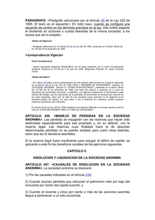 PARAGRAFO. <Parágrafo adicionado por el artículo 33 de la Ley 222 de
1995. El texto es el siguiente:> En todo caso, cuando se configure una
situación de control en los términos previstos en la ley, sólo podrá pagarse
el dividendo en acciones o cuotas liberadas de la misma sociedad, a los
socios que así lo acepten.
    <Notas de Vigencia>

    - Parágrafo adicionado por el artículo 33 de la Ley 222 de 1995, publicada en el Diario Oficial No.
    42.156 del 20 de diciembre de 1995.


<Jurisprudencia Vigecia>
    Corte Constitucional

    - Aparte subrayado declarado EXEQUIBLE, por el cargo analizado, por la Corte Constitucional
    mediante Sentencia C-707-05 de 6 de julio de 2005, Magistrado Ponente Dr. Jaime Córdoba
    Triviño.

    <Notas del Editor>

    - En criterio del editor, para la interpretación de este artículo debe tenerse en cuenta lo dispuesto
    en el artículo 68 de la Ley 222 de 1995 (Título I "REGIMEN DE SOCIEDADES", Capítulo VII
    "SOCIEDAD ANONIMA", Sección IV "OTRAS DISPOSICIONES"), publicada en el Diario Oficial
    No. 42.156 del 20 de diciembre de 1995, que trata del quórum y mayorías en el caso de
    asambleas de sociedades anónimas, y establece, con algunas excepciones no pertinentes a este
    artículo del Código, que las decisiones de la asamblea de accionistas se tomarán por mayoría de
    los votos presentes, salvo que se trate de una sociedad cuyas acciones no se negocien en el
    mercado público de valores, en cuyo caso, si así lo disponen los estatutos, podrán pactarse
    mayorías superiores a las indicadas.

    El artículo 20 de la Ley 222 de 1995 establece una mayoría diferente al concepto general, para el
    caso de "OTRO MECANISMO PARA LA TOMA DE DECISIONES".


ARTICULO 456. <MANEJO DE PERDIDAS EN LA SOCIEDAD
ANONIMA>. Las pérdidas se enjugarán con las reservas que hayan sido
destinadas especialmente para ese propósito y, en su defecto, con la
reserva legal. Las reservas cuya finalidad fuere la de absorber
determinadas pérdidas no se podrán emplear para cubrir otras distintas,
salvo que así lo decida la asamblea.

Si la reserva legal fuere insuficiente para enjugar el déficit de capital, se
aplicarán a este fin los beneficios sociales de los ejercicios siguientes.

                                           CAPITULO V.

     DISOLUCION Y LIQUIDACION DE LA SOCIEDAD ANONIMA

ARTICULO 457. <CAUSALES DE DISOLUCION EN LA SOCIEDAD
ANONIMA>. La sociedad anónima se disolverá:

1) Por las causales indicadas en el artículo 218;

2) Cuando ocurran pérdidas que reduzcan el patrimonio neto por bajo del
cincuenta por ciento del capital suscrito, y

3) Cuando el noventa y cinco por ciento o más de las acciones suscritas
llegue a pertenecer a un solo accionista.
 