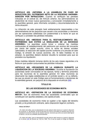 ARTICULO 458. <INFORMA A LA ASAMBLEA EN CASO DE
REDUCCION DEL PATRIMONIO NETO EN LA SOCIEDAD ANONIMA-
SANCION POR INFRACCION>. Cuando se verifiquen las pérdidas
indicadas en el ordinal 2o. del Artículo anterior, los administradores se
abstendrán de iniciar nueva operaciones y convocarán inmediatamente a
la asamblea general, para informarla completa y documentadamente de
dicha situación.

La infracción de este precepto hará solidariamente responsables a los
administradores de los perjuicios que causen a los accionistas y a terceros
por las operaciones celebradas con posterioridad a la fecha en que se
verifiquen o constaten las pérdidas indicadas.

ARTICULO 459. <MEDIDAS PARA EL RESTABLECIMIENTO DEL
PATRIMONIO QUE EVITEN LA DISOLUCION DE LA SOCIEDAD
ANONIMA>. La asamblea podrá tomar u ordenar las medidas
conducentes al restablecimiento del patrimonio por encima del cincuenta
por ciento del capital suscrito, como la venta de bienes sociales
valorizados, la reducción del capital suscrito conforme a lo previsto en este
Código, la emisión de nuevas acciones, etc. Si tales medidas no se
adoptan, la asamblea deberá declarar disuelta la sociedad para que se
proceda a su liquidación.

Estas medidas deberán tomarse dentro de los seis meses siguientes a la
fecha en que queden consumadas las pérdidas indicadas.

ARTICULO 460. <REUNIONES DE LA ASMBLEA DURANTE LA
LIQUIDACION DE LA SOCIEDAD ANONIMA>. Durante la liquidación los
accionistas serán convocados en las épocas, forma y términos prescritos
para las reuniones de la asamblea general. En tales reuniones se
observarán las reglas establecidas en el contrato social o, en su defecto,
las que se prevén en este Código para el funcionamiento y decisiones de
la asamblea general, sin perjuicio de lo dispuesto en el artículo 249.

                                            TITULO VII.

                 DE LAS SOCIEDADES DE ECONOMIA MIXTA

ARTICULO 461. <DEFINICION DE LA SOCIEDAD DE ECONOMIA
MIXTA>. Son de economía mixta las sociedades comerciales que se
constituyen con aportes estatales y de capital privado.

Las sociedades de economía mixta se sujetan a las reglas del derecho
privado y a la jurisdicción ordinaria, salvo disposición legal en contrario.
    <Notas del Editor>

    - En criterio del editor, para la interpretación de este artículo debe tenerse en cuenta lo dispuesto
    en el artículo 1o. del Decreto 130 del 26 de enero de 1976 el cual define el requisito para que una
    sociedad de economía mixta sea de carácter nacional, menciona que entre sus socios debe figurar
    la Nación o una de sus entidades descentralizadas.

    - En criterio del editor, para la interpretación de este artículo debe tenerse en cuenta lo dispuesto
    en el artículo 256 del Decreto ley 1222 de 1986, "Por el cual se expide el Código de Régimen
 