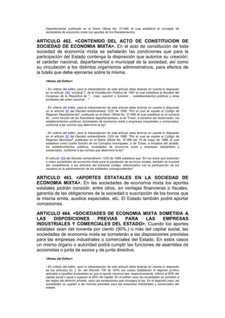 Departamental, publicado en el Diario Oficial No. 37.498, el cual establece el concepto de
    sociedades de economía mixta con aportes de los Departamentos.


ARTICULO 462. <CONTENIDO DEL ACTO DE CONSTITUCION DE
SOCIEDAD DE ECONOMIA MIXTA>. En el acto de constitución de toda
sociedad de economía mixta se señalarán las condiciones que para la
participación del Estado contenga la disposición que autorice su creación;
el carácter nacional, departamental o municipal de la sociedad; así como
su vinculación a los distintos organismos administrativos, para efectos de
la tutela que debe ejercerse sobre la misma.
    <Notas del Editor>

    - En criterio del editor, para la interpretación de este artículo debe tenerse en cuenta lo dispuesto
    en el artículo 150, numeral 7, de la Constitución Política de 1991 el cual establece la facultad del
    Congreso de la República de "... crear, suprimir o fusionar ... establecimientos públicos y otras
    entidades del orden nacional ...".

    - En criterio del editor, para la interpretación de este artículo debe tenerse en cuenta lo dispuesto
    en el artículo 60 del Decreto extraordinario 1222 de 1986, "Por el cual se expide el Código de
    Régimen Departamental", publicado en el Diario Oficial No. 37.498, el cual establece en el numeral
    6o., como función de las Asambleas departamentales, la de "Crear, a iniciativa del Gobernador, los
    establecimientos públicos, sociedades de economía mixta y empresas industriales y comerciales,
    conforme a las normas que determine la ley".

    - En criterio del editor, para la interpretación de este artículo debe tenerse en cuenta lo dispuesto
    en el artículo 92 del Decreto extraordinario 1333 de 1986, "Por el cual se expide el Código de
    Régimen Municipal", publicado en el Diario Oficial No. 37.466 del 14 de mayo de 1986, el cual
    establece como cuarta función de los Concejos municipales, a de "Crear, a iniciativa del alcalde,
    los establecimientos públicos, sociedades de economía mixta y empresas industriales y
    comerciales, conforme a las normas que determine la ley".

    El artículo 164 del Decreto extraordinario 1333 de 1986 establece que "En los actos que autoricen
    o creen sociedades de economía mixta para la prestación de servicios locales, también se buscará
    dar cumplimiento a los artículos del presente Código, relacionados con la participación de los
    usuarios en la administración de las entidades correspondientes".


ARTICULO 463. <APORTES ESTATALES EN LA SOCIEDAD DE
ECONOMIA MIXTA>. En las sociedades de economía mixta los aportes
estatales podrán consistir, entre otros, en ventajas financieras o fiscales,
garantía de las obligaciones de la sociedad o suscripción de los bonos que
la misma emita, auxilios especiales, etc. El Estado también podrá aportar
concesiones.

ARTICULO 464. <SOCIEDADES DE ECONOMIA MIXTA SOMETIDA A
LAS     DISPOSICIONES          PREVIAS       PARA   LAS     EMPRESAS
INDUSTRIALES Y COMERCIALES DEL ESTADO>. Cuando los aportes
estatales sean del noventa por ciento (90%,) o más del capital social, las
sociedades de economía mixta se someterán a las disposiciones previstas
para las empresas industriales o comerciales del Estado. En estos casos
un mismo órgano o autoridad podrá cumplir las funciones de asamblea de
accionistas o junta de socios y de junta directiva.
    <Notas del Editor>

    - En criterio del editor, para la interpretación de este artículo debe tenerse en cuenta lo dispuesto
    en los artículos 2o. y 3o. del Decreto 130 de 1976, los cuales establecen el régimen jurídico
    aplicable a aquellas sociedades en que el aporte nacional sea, respectivamente, inferior al 90% del
    capital social o igual o superior al 90% del capital. En el primer caso las sociedades se someten a
    las reglas del derecho privado, salvo las excepciones que consagra la ley. En el segundo caso, las
    sociedades se sujetan a las normas previstas para las empresas industriales y comerciales del
    estado.
 