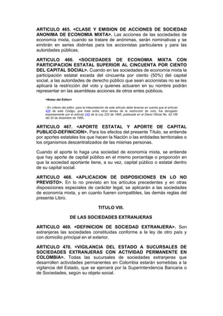 ARTICULO 465. <CLASE Y EMISION DE ACCIONES DE SOCIEDAD
ANONIMA DE ECONOMIA MIXTA>. Las acciones de las sociedades de
economía mixta, cuando se tratare de anónimas, serán nominativas y se
emitirán en series distintas para los accionistas particulares y para las
autoridades públicas.

ARTICULO 466. <SOCIEDADES DE ECONOMIA MIXTA CON
PARTICIPACION ESTATAL SUPERIOR AL CINCUENTA POR CIENTO
DEL CAPITAL SOCIAL>. Cuando en las sociedades de economía mixta la
participación estatal exceda del cincuenta por ciento (50%) del capital
social, a las autoridades de derecho público que sean accionistas no se les
aplicará la restricción del voto y quienes actuaren en su nombre podrán
representar en las asambleas acciones de otros entes públicos.
    <Notas del Editor>

    - En criterio del editor, para la interpretación de este artículo debe tenerse en cuenta que el artículo
    428 de este Código, que trata entre otros temas de la restricción de voto, fue derogado
    expresamente por el artículo 242 de la Ley 222 de 1995, publicada en el Diario Oficial No. 42.156
    del 20 de diciembre de 1995..


ARTICULO 467. <APORTE ESTATAL Y APORTE DE CAPITAL
PUBLICO-DEFINICION>. Para los efectos del presente Título, se entiende
por aportes estatales los que hacen la Nación o las entidades territoriales o
los organismos descentralizados de las mismas personas.

Cuando el aporte lo haga una sociedad de economía mixta, se entiende
que hay aporte de capital público en el mismo porcentaje o proporción en
que la sociedad aportante tiene, a su vez, capital público o estatal dentro
de su capital social.

ARTICULO 468. <APLICACION DE DISPOSICIONES EN LO NO
PREVISTO>. En lo no previsto en los artículos precedentes y en otras
disposiciones especiales de carácter legal, se aplicarán a las sociedades
de economía mixta, y en cuanto fueren compatibles, las demás reglas del
presente Libro.

                                             TITULO VIII.

                       DE LAS SOCIEDADES EXTRANJERAS

ARTICULO 469. <DEFINICION DE SOCIEDAD EXTRANJERA>. Son
extranjeras las sociedades constituidas conforme a la ley de otro país y
con domicilio principal en el exterior.

ARTICULO 470. <VIGILANCIA DEL ESTADO A SUCURSALES DE
SOCIEDADES EXTRANJERAS CON ACTIVIDAD PERMANENTE EN
COLOMBIA>. Todas las sucursales de sociedades extranjeras que
desarrollen actividades permanentes en Colombia estarán sometidas a la
vigilancia del Estado, que se ejercerá por la Superintendencia Bancaria o
de Sociedades, según su objeto social.
 