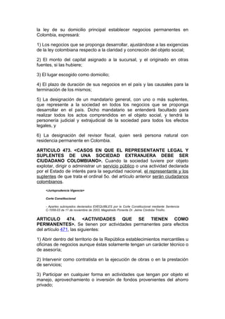 la ley de su domicilio principal establecer negocios permanentes en
Colombia, expresará:

1) Los negocios que se proponga desarrollar, ajustándose a las exigencias
de la ley colombiana respecto a la claridad y concreción del objeto social;

2) El monto del capital asignado a la sucursal, y el originado en otras
fuentes, si las hubiere;

3) El lugar escogido como domicilio;

4) El plazo de duración de sus negocios en el país y las causales para la
terminación de los mismos;

5) La designación de un mandatario general, con uno o más suplentes,
que represente a la sociedad en todos los negocios que se proponga
desarrollar en el país. Dicho mandatario se entenderá facultado para
realizar todos los actos comprendidos en el objeto social, y tendrá la
personería judicial y extrajudicial de la sociedad para todos los efectos
legales, y

6) La designación del revisor fiscal, quien será persona natural con
residencia permanente en Colombia.

ARTICULO 473. <CASOS EN QUE EL REPRESENTANTE LEGAL Y
SUPLENTES DE UNA SOCIEDAD EXTRANJERA DEBE SER
CIUDADANO COLOMBIANO>. Cuando la sociedad tuviere por objeto
explotar, dirigir o administrar un servicio público o una actividad declarada
por el Estado de interés para la seguridad nacional, el representante y los
suplentes de que trata el ordinal 5o. del artículo anterior serán ciudadanos
colombianos.
    <Jurisprudencia Vigencia>

    Corte Constitucional

    - Apartes subrayados declarados EXEQUIBLES por la Corte Constitucional mediante Sentencia
    C-1058-03 de 11 de noviembre de 2003, Magistrado Ponente Dr. Jaime Córdoba Triviño.


ARTICULO 474. <ACTIVIDADES QUE SE TIENEN COMO
PERMANENTES>. Se tienen por actividades permanentes para efectos
del artículo 471, las siguientes:

1) Abrir dentro del territorio de la República establecimientos mercantiles u
oficinas de negocios aunque éstas solamente tengan un carácter técnico o
de asesoría;

2) Intervenir como contratista en la ejecución de obras o en la prestación
de servicios;

3) Participar en cualquier forma en actividades que tengan por objeto el
manejo, aprovechamiento o inversión de fondos provenientes del ahorro
privado;
 