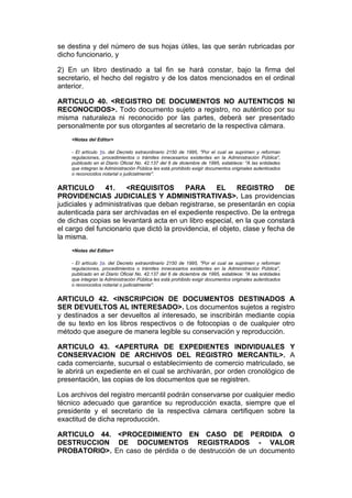 se destina y del número de sus hojas útiles, las que serán rubricadas por
dicho funcionario, y

2) En un libro destinado a tal fin se hará constar, bajo la firma del
secretario, el hecho del registro y de los datos mencionados en el ordinal
anterior.

ARTICULO 40. <REGISTRO DE DOCUMENTOS NO AUTENTICOS NI
RECONOCIDOS>. Todo documento sujeto a registro, no auténtico por su
misma naturaleza ni reconocido por las partes, deberá ser presentado
personalmente por sus otorgantes al secretario de la respectiva cámara.
    <Notas del Editor>

    - El artículo 1o. del Decreto extraordinario 2150 de 1995, "Por el cual se suprimen y reforman
    regulaciones, procedimientos o trámites innecesarios existentes en la Administración Pública",
    publicado en el Diario Oficial No. 42.137 del 6 de diciembre de 1995, establece: "A las entidades
    que integran la Administración Pública les está prohibido exigir documentos originales autenticados
    o reconocidos notarial o judicialmente".


ARTICULO        41.    <REQUISITOS        PARA      EL     REGISTRO        DE
PROVIDENCIAS JUDICIALES Y ADMINISTRATIVAS>. Las providencias
judiciales y administrativas que deban registrarse, se presentarán en copia
autenticada para ser archivadas en el expediente respectivo. De la entrega
de dichas copias se levantará acta en un libro especial, en la que constará
el cargo del funcionario que dictó la providencia, el objeto, clase y fecha de
la misma.
    <Notas del Editor>

    - El artículo 1o. del Decreto extraordinario 2150 de 1995, "Por el cual se suprimen y reforman
    regulaciones, procedimientos o trámites innecesarios existentes en la Administración Pública",
    publicado en el Diario Oficial No. 42.137 del 6 de diciembre de 1995, establece: "A las entidades
    que integran la Administración Pública les está prohibido exigir documentos originales autenticados
    o reconocidos notarial o judicialmente".


ARTICULO 42. <INSCRIPCION DE DOCUMENTOS DESTINADOS A
SER DEVUELTOS AL INTERESADO>. Los documentos sujetos a registro
y destinados a ser devueltos al interesado, se inscribirán mediante copia
de su texto en los libros respectivos o de fotocopias o de cualquier otro
método que asegure de manera legible su conservación y reproducción.

ARTICULO 43. <APERTURA DE EXPEDIENTES INDIVIDUALES Y
CONSERVACION DE ARCHIVOS DEL REGISTRO MERCANTIL>. A
cada comerciante, sucursal o establecimiento de comercio matriculado, se
le abrirá un expediente en el cual se archivarán, por orden cronológico de
presentación, las copias de los documentos que se registren.

Los archivos del registro mercantil podrán conservarse por cualquier medio
técnico adecuado que garantice su reproducción exacta, siempre que el
presidente y el secretario de la respectiva cámara certifiquen sobre la
exactitud de dicha reproducción.

ARTICULO 44. <PROCEDIMIENTO EN CASO DE PERDIDA O
DESTRUCCION DE DOCUMENTOS REGISTRADOS - VALOR
PROBATORIO>. En caso de pérdida o de destrucción de un documento
 