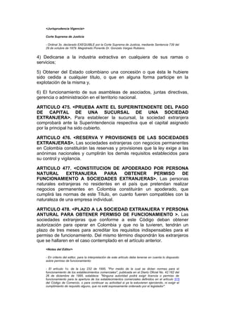 <Jurisprudencia Vigencia>

    Corte Suprema de Justicia

    - Ordinal 3o. declarado EXEQUIBLE por la Corte Suprema de Justicia, mediante Sentencia 739 del
    29 de octubre de 1979. Magistrado Ponente Dr. Gonzalo Vargas Rubiano.


4) Dedicarse a la industria extractiva en cualquiera de sus ramas o
servicios;

5) Obtener del Estado colombiano una concesión o que ésta le hubiere
sido cedida a cualquier título, o que en alguna forma participe en la
explotación de la misma y,

6) El funcionamiento de sus asambleas de asociados, juntas directivas,
gerencia o administración en el territorio nacional.

ARTICULO 475. <PRUEBA ANTE EL SUPERINTENDENTE DEL PAGO
DE CAPITAL DE UNA SUCURSAL DE UNA SOCIEDAD
EXTRANJERA>. Para establecer la sucursal, la sociedad extranjera
comprobará ante la Superintendencia respectiva que el capital asignado
por la principal ha sido cubierto.

ARTICULO 476. <RESERVA Y PROVISIONES DE LAS SOCIEDADES
EXTRANJERAS>. Las sociedades extranjeras con negocios permanentes
en Colombia constituirán las reservas y provisiones que la ley exige a las
anónimas nacionales y cumplirán los demás requisitos establecidos para
su control y vigilancia.

ARTICULO 477. <CONSTITUCION DE APODERADO POR PERSONA
NATURAL       EXTRANJERA        PARA     OBTENER       PERMISO      DE
FUNCIONAMIENTO A SOCIEDADES EXTRANJERAS>. Las personas
naturales extranjeras no residentes en el país que pretendan realizar
negocios permanentes en Colombia constituirán un apoderado, que
cumplirá las normas de este Título, en cuanto fueren compatibles con la
naturaleza de una empresa individual.

ARTICULO 478. <PLAZO A LA SOCIEDAD EXTRANJERA Y PERSONA
ANTURAL PARA OBTENER PERMISO DE FUNCIONAMIENTO >. Las
sociedades extranjeras que conforme a este Código deban obtener
autorización para operar en Colombia y que no la tuvieren, tendrán un
plazo de tres meses para acreditar los requisitos indispensables para el
permiso de funcionamiento. Del mismo término dispondrán los extranjeros
que se hallaren en el caso contemplado en el artículo anterior.
    <Notas del Editor>

    - En criterio del editor, para la interpretación de este artículo debe tenerse en cuenta lo dispuesto
    sobre permiso de funcionamiento:

    - El artículo 1o. de la Ley 232 de 1995, "Por medio de la cual se dictan normas para el
    funcionamiento de los establecimientos comerciales", publicada en el Diario Oficial No. 42.162 del
    26 de diciembre de 1995, establece: "Ninguna autoridad podrá exigir licencia o permiso de
    funcionamiento para la apertura de los establecimientos comerciales definidos en el artículo 515
    del Código de Comercio, o para continuar su actividad si ya la estuvieren ejerciendo, ni exigir el
    cumplimiento de requisito alguno, que no esté expresamente ordenado por el legislador".
 
